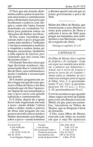 287 Alma 16:17–17:2 
17 Para que na˜o fossem obsti-nados 
contra a palavra nem fos-sem 
descrentes e caminhassem 
para a destruic¸a˜ o; mas para que 
recebessem a palavra com ale-gria 
e, como um aramo, fossem 
enxertados na verdadeira bvi-deira 
para poderem entrar no 
cdescanso do Senhor seu Deus. 
18 Ora, esses asacerdotes que 
saı´ram entre o povo pregavam 
contra toda mentira e bembustes 
e cinvejas e contendas e malı´cias 
e vitupe´rios e roubos, furtos, pi-lhagens, 
assassı´nios, adulte´rios 
e toda espe´cie de lascı´via, pro-clamando 
que tais coisas na˜o 
deveriam existir— 
19 Falando-lhes das coisas que 
logo deveriam acontecer; sim, 
anunciando-lhes a avinda do Fi-lho 
de Deus, seus sofrimentos e 
morte e tambe´m a ressurreic¸a˜o 
dos mortos. 
20 E muitos perguntavam so-bre 
o lugar em que deveria apa-recer 
o Filho de Deus; e foi-lhes 
ensinado que ele lhes aaparece-ria 
bdepois de sua ressurreic¸a˜o; e 
isso o povo ouvia com grande 
satisfac¸a˜o e contentamento. 
21 E enta˜ o, depois de a igreja 
haver sido organizada em toda 
a terra—tendo obtido avito´ ria 
sobre o diabo, tendo a palavra 
de Deus sido pregada em sua 
pureza em toda a terra e tendo o 
Senhor derramado suas beˆnc¸a˜os 
sobre o povo—assim terminou 
o de´cimo quarto ano em que os 
juı´zes governaram o povo de 
Ne´fi. 
Relato dos filhos de Mosias, que 
renunciaram a seus direitos ao 
reino pela palavra de Deus e 
subiram a` terra de Ne´ fi para 
pregar aos lamanitas; seus sofri-mentos 
e sua libertac¸a˜ o, segun-do 
o registro de Alma. 
Abrange os capı´tulos 17 a 27. 
CAPI´TULO 17 
Os filhos de Mosias teˆm o espı´rito 
de profecia e de revelac¸a˜o—Cada 
um segue seu caminho para decla-rar 
a palavra aos lamanitas— 
Amon vai a` terra de Ismael e 
torna-se servo do rei Lamoˆni— 
Amon salva os rebanhos do rei e 
mata seus inimigos junto a`s a´guas 
de Se´bus. Vers. 1–3, aproximada-mente 
77 a.C.; Vers. 4, aproxima-damente 
91 – 77 a.C.; e Vers. 
5–39, aproximadamente 91 a.C. 
E enta˜ o aconteceu que quando 
Alma viajava da terra de Gidea˜o 
para o sul, em direc¸a˜o a` terra de 
Maˆ nti, eis que, para seu assom-bro, 
aencontrou os bfilhos de 
Mosias, que se dirigiam a` terra 
de Zaraenla. 
2 Ora, esses filhos de Mosias 
estavam com Alma na ocasia˜o 
em que o anjo lhe apareceu 
17a Jaco´ 5:24. 
b gee Vinha do 
Senhor. 
c Al. 12:37; 13:10–13. 
18a Al. 15:13. 
b gee Enganar, Engano, 
Fraude. 
c gee Inveja. 
19a gee Jesus Cristo— 
Profecias acerca do 
nascimento e da 
morte de Jesus Cristo. 
20a 2 Ne´ . 26:9; 
3 Ne´ . 11:7–14. 
b 1 Ne´ . 12:4–6. 
21a Al. 15:17. 
17 1a Al. 27:16. 
b Mos. 27:34. 
 