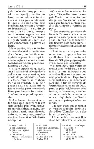 Alma 17:3–11 288 
pela aprimeira vez; portanto 
Alma se regozijou muito por 
haver encontrado seus irma˜os; 
e o que o alegrou ainda mais 
foi que eles ainda eram seus 
irma˜os no Senhor; sim, e haviam-se 
fortalecido no conheci-mento 
da verdade; porque 
eram homens de grande enten-dimento 
e haviam bexaminado 
diligentemente as escrituras 
para conhecerem a palavra de 
Deus. 
3 Isto, pore´m, na˜o e´ tudo; ha-viam- 
se devotado a muita ora-c 
¸a˜o e ajejum; por isso tinham o 
espı´rito de profecia e o espı´rito 
de revelac¸a˜ o; e quando bensina-vam, 
faziam-no com poder e au-toridade 
de Deus. 
4 E pelo espac¸o de quatorze 
anos haviam ensinado a palavra 
de Deus entre os lamanitas, ten-do 
obtido grande aeˆxito na bcon-duc 
¸a˜o de muitos ao conheci-mento 
da verdade; sim, pelo 
poder de suas palavras muitos 
foram levados perante o altar de 
Deus, para invocar-lhe o nome e 
cconfessar seus pecados perante 
ele. 
5 Ora, foram estas as circuns-ta 
ˆ ncias que ocorreram em 
suas viagens, pois tiveram mui-tas 
aflic¸o˜ es; sofreram muito, tan-to 
fı´sica quanto mentalmente, 
de fome, sede e cansac¸o; e sofre-ram 
tambe´m muitas atribulac¸o˜es 
no espı´rito. 
6 Ora, estas foram as suas via-gens: 
aDespediram-se de seu 
pai, Mosias, no primeiro ano 
dos juı´zes; brecusaram o reino 
que o pai desejava conferir-lhes; 
esta era tambe´m a vontade do 
povo; 
7 Na˜o obstante, partiram da 
terra de Zaraenla com suas es-padas 
e suas lanc¸as e seus arcos 
e suas flechas e suas fundas; e 
isto fizeram para conseguir ali-mento 
enquanto estivessem no 
deserto. 
8 E assim partiram para o de-serto 
com o grupo que haviam 
escolhido, a fim de subirem a` 
terra de Ne´fi para pregar a pala-vra 
de Deus aos lamanitas. 
9 E aconteceu que viajaram 
muitos dias no deserto; e jejua-ram 
e aoraram muito para que 
o Senhor lhes concedesse que 
uma porc¸a˜o de seu Espı´rito os 
acompanhasse e permanecesse 
com eles, a fim de servirem de 
binstrumento nas ma˜os de Deus, 
para, se possı´vel, levarem seus 
irma˜os, os lamanitas, a conhe-cerem 
a verdade, a conhece-rem 
a iniqu¨ idade das ctradi-c 
¸o˜ es de seus pais, que na˜o eram 
certas. 
10 E aconteceu que o Senhor 
os avisitou com seu bEspı´rito e 
disse-lhes: cConsolai-vos; e eles 
foram consolados. 
11 E o Senhor tambe´m lhes 
disse: Ide estabelecer minha pa- 
2a Mos. 27:11–17. 
b gee Escrituras. 
3a gee Jejuar, Jejum; 
Orac¸a˜o. 
b gee Ensinar, 
Mestre—Ensinar com 
o Espı´rito. 
4a Al. 29:14. 
b gee Obra Missiona´ria. 
c gee Confessar, 
Confissa˜o. 
5a Al. 8:10. 
6a Mos. 28:1, 5–9. 
b Mos. 29:3. 
9a Al. 25:17. gee Orac¸a˜o. 
b Mos. 23:10; 
Al. 26:3. 
c Al. 3:10–12. 
10a D&C 5:16. 
b gee Espı´rito Santo. 
c Al. 26:27. 
 