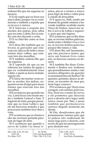1 Ne´ fi 4:21–36 10 
ordenei-lhe que me seguisse ao 
tesouro. 
21 E ele supoˆ s que eu fosse seu 
amo Laba˜ o, porque viu as vesti-mentas 
e tambe´m a espada que 
eu levava a` cintura. 
22 E falou-me a respeito dos 
ancia˜os dos judeus, pois sabia 
que seu amo, Laba˜ o, havia esta-do 
com eles durante a noite. 
23 E eu falei-lhe como se fora 
Laba˜o. 
24 E disse-lhe tambe´m que eu 
levaria as gravac¸o˜ es que esta-vam 
nas aplacas de lata˜o a meus 
irma˜os mais velhos, que esta-vam 
fora das muralhas. 
25 E tambe´m ordenei-lhe que 
me seguisse. 
26 E supondo ele que eu me 
referisse aos irma˜os da igreja e 
que eu verdadeiramente fosse 
Laba˜o, a quem eu havia matado, 
seguiu-me. 
27 E falou-me muitas vezes so-bre 
os ancia˜os dos judeus, en-quanto 
eu me dirigia para meus 
irma˜os que estavam fora das 
muralhas. 
28 E aconteceu que quando me 
viu, Lama˜ ficou com muito me-do 
e tambe´m Lemuel e Sam. E 
fugiram de mim, porque pensa-ram 
que eu fosse Laba˜o e que 
ele me houvesse matado; e que 
procurasse tambe´m tirar-lhes a 
vida. 
29 E aconteceu que os chamei e 
eles me ouviram; portanto para-ram 
de fugir de mim. 
30 E aconteceu que quando o 
servo de Laba˜o viu meus ir-ma 
˜os, poˆ s-se a tremer e estava 
para fugir de mim e voltar para 
a cidade de Jerusale´m. 
31 E agora eu, Ne´fi, sendo um 
homem de grande estatura e ha-vendo 
tambe´m recebido muita 
aforc¸a do Senhor, lancei-me so-bre 
o servo de Laba˜o e segurei-o, 
para que na˜o fugisse. 
32 E aconteceu que eu lhe disse 
que, se ouvisse minhas palavras, 
assim como o Senhor vive e vivo 
eu, se ouvisse minhas palavras, 
poupar-lhe-ı´amos a vida. 
33 E disse-lhe, sob ajuramento, 
que na˜o precisava temer; que 
seria um homem livre como 
no´ s, se descesse conosco ao de-serto. 
34 E tambe´m lhe disse: Certa-mente 
o Senhor nos aordenou 
que procedeˆssemos assim; e na˜o 
seremos diligentes em guardar 
os mandamentos do Senhor? Se 
quiseres, portanto, descer ao de-serto, 
ao encontro de meu pai, 
tera´s lugar conosco. 
35 E aconteceu que aZora˜ criou 
coragem com minhas palavras. 
Ora, Zora˜ era o nome do servo; 
e ele prometeu que desceria 
para o deserto ate´ o lugar onde 
estava nosso pai. Sim, e jurou 
tambe´m que permaneceria 
conosco daquele momento em 
diante. 
36 Ora, deseja´vamos que ele 
permanecesse conosco para que 
os judeus na˜o soubessem de 
nossa fuga para o deserto, com 
receio de que nos perseguissem 
para destruir-nos. 
24a 1 Ne´ . 3:12, 19–24; 
5:10–22. 
31a Mos. 9:17; 
Al. 56:56. 
33a gee Juramento. 
34a 1 Ne´ . 2:2; 3:16. 
35a 1 Ne´ . 16:7; 
2 Ne´ . 5:5–6. 
gee Zora˜ , Zoramitas. 
 