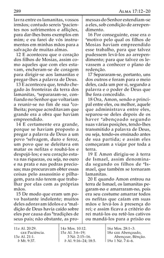 289 Alma 17:12–20 
lavra entre os lamanitas, vossos 
irma˜os; contudo sereis apacien-tes 
nos sofrimentos e aflic¸o˜es, 
para dar-lhes bons exemplos em 
mim; e eu farei de vo´ s instru-mentos 
em minhas ma˜os para a 
salvac¸a˜o de muitas almas. 
12 E aconteceu que o corac¸a˜o 
dos filhos de Mosias, assim co-mo 
aqueles que com eles esta-vam, 
encheram-se de coragem 
para dirigir-se aos lamanitas e 
pregar-lhes a palavra de Deus. 
13 E aconteceu que, tendo che-gado 
a`s fronteiras da terra dos 
lamanitas, asepararam-se, con-fiando 
no Senhor que voltariam 
a reunir-se no fim de sua bco-lheita; 
porque acreditavam que 
grande era a obra que haviam 
empreendido. 
14 E certamente era grande, 
porque se haviam proposto a 
pregar a palavra de Deus a um 
povo aselvagem, duro e feroz, 
um povo que se deleitava em 
matar os nefitas e rouba´ -los e 
despoja´ -los; e seu corac¸a˜o esta-va 
nas riquezas, ou seja, no ouro 
e na prata e nas pedras precio-sas; 
mas procuravam obter essas 
coisas pelo assassı´nio e pilha-gem, 
para na˜o terem que traba-lhar 
por elas com as pro´ prias 
ma˜os. 
15 De modo que eram um po-vo 
bastante indolente; muitos 
deles adoravam ı´dolos e a amal-dic 
¸a˜o de Deus havia caı´do sobre 
eles por causa das btradic¸o˜es de 
seus pais; na˜o obstante, as pro-messas 
do Senhor estendiam-se 
a eles, sob condic¸a˜o de arrepen-dimento. 
16 Por conseguinte, esse era o 
amotivo pelo qual os filhos de 
Mosias haviam empreendido 
esse trabalho, para que talvez 
pudessem leva´ -los ao arrepen-dimento; 
para que talvez os le-vassem 
a conhecer o plano de 
redenc¸a˜o. 
17 Separaram-se, portanto, uns 
dos outros e foram para o meio 
deles, cada um por si, segundo a 
palavra e o poder de Deus que 
lhe fora concedido. 
18 Ora, Amon, sendo o princi-pal 
entre eles, ou melhor, aquele 
que administrava entre eles, 
separou-se deles depois de os 
haver aabenc¸oado segundo 
suas va´rias posic¸o˜ es, tendo-lhes 
transmitido a palavra de Deus, 
ou seja, tendo-os ensinado antes 
de sua partida; e assim eles 
comec¸aram a viajar por toda a 
terra. 
19 E Amon dirigiu-se a` terra 
de Ismael, assim denomina-da 
segundo os filhos de aIs-mael, 
que tambe´m se tornaram 
lamanitas. 
20 E quando Amon entrou na 
terra de Ismael, os lamanitas pe-garam- 
no e amarraram-no, pois 
era seu costume amarrar todos 
os nefitas que caı´am em suas 
ma˜os e leva´-los a` presenc¸a do 
rei; e assim ficava a crite´rio do 
rei mata´ -los ou reteˆ-los cativos 
ou manda´ -los para a prisa˜o ou 
11a Al. 20:29. 
gee Pacieˆncia. 
13a Al. 21:1. 
b Mt. 9:37. 
14a Mos. 10:12. 
15a Al. 3:6–19; 
3 Ne´ . 2:15–16. 
b Al. 9:16–24; 18:5. 
16a Mos. 28:1–3. 
18a gee Abenc¸oado, 
Abenc¸oar, Beˆnc¸a˜o. 
19a 1 Ne´ . 7:4–6. 
 