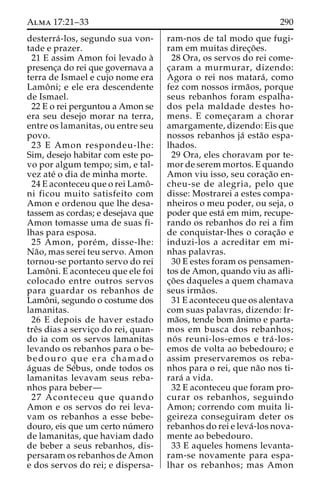 Alma 17:21–33 290 
desterra´ -los, segundo sua von-tade 
e prazer. 
21 E assim Amon foi levado a` 
presenc¸a do rei que governava a 
terra de Ismael e cujo nome era 
Lamoˆ ni; e ele era descendente 
de Ismael. 
22 E o rei perguntou a Amon se 
era seu desejo morar na terra, 
entre os lamanitas, ou entre seu 
povo. 
23 E Amon respondeu-lhe: 
Sim, desejo habitar com este po-vo 
por algum tempo; sim, e tal-vez 
ate´ o dia de minha morte. 
24 E aconteceu que o rei Lamoˆ - 
ni ficou muito satisfeito com 
Amon e ordenou que lhe desa-tassem 
as cordas; e desejava que 
Amon tomasse uma de suas fi-lhas 
para esposa. 
25 Amon, pore´m, disse-lhe: 
Na˜ o, mas serei teu servo. Amon 
tornou-se portanto servo do rei 
Lamoˆ ni. E aconteceu que ele foi 
colocado entre outros servos 
para guardar os rebanhos de 
Lamoˆ ni, segundo o costume dos 
lamanitas. 
26 E depois de haver estado 
treˆs dias a servic¸o do rei, quan-do 
ia com os servos lamanitas 
levando os rebanhos para o be-bedouro 
que era chamado 
a´guas de Se´bus, onde todos os 
lamanitas levavam seus reba-nhos 
para beber— 
27 Aconteceu que quando 
Amon e os servos do rei leva-vam 
os rebanhos a esse bebe-douro, 
eis que um certo nu´mero 
de lamanitas, que haviam dado 
de beber a seus rebanhos, dis-persaram 
os rebanhos de Amon 
e dos servos do rei; e dispersa-ram- 
nos de tal modo que fugi-ram 
em muitas direc¸o˜ es. 
28 Ora, os servos do rei come-c 
¸aram a murmurar, dizendo: 
Agora o rei nos matara´ , como 
fez com nossos irma˜os, porque 
seus rebanhos foram espalha-dos 
pela maldade destes ho-mens. 
E comec¸aram a chorar 
amargamente, dizendo: Eis que 
nossos rebanhos ja´ esta˜o espa-lhados. 
29 Ora, eles choravam por te-mor 
de serem mortos. E quando 
Amon viu isso, seu corac¸a˜o en-cheu- 
se de alegria, pelo que 
disse: Mostrarei a estes compa-nheiros 
o meu poder, ou seja, o 
poder que esta´ em mim, recupe-rando 
os rebanhos do rei a fim 
de conquistar-lhes o corac¸a˜o e 
induzi-los a acreditar em mi-nhas 
palavras. 
30 E estes foram os pensamen-tos 
de Amon, quando viu as afli-c 
¸o˜ es daqueles a quem chamava 
seus irma˜os. 
31 E aconteceu que os alentava 
com suas palavras, dizendo: Ir-ma 
˜os, tende bom aˆnimo e parta-mos 
em busca dos rebanhos; 
no´ s reuni-los-emos e tra´ -los-emos 
de volta ao bebedouro; e 
assim preservaremos os reba-nhos 
para o rei, que na˜o nos ti-rara 
´ a vida. 
32 E aconteceu que foram pro-curar 
os rebanhos, seguindo 
Amon; correndo com muita li-geireza 
conseguiram deter os 
rebanhos do rei e leva´ -los nova-mente 
ao bebedouro. 
33 E aqueles homens levanta-ram- 
se novamente para espa-lhar 
os rebanhos; mas Amon 
 