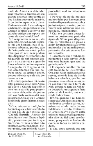 Alma 18:3–11 292 
dade de Amon em defender 
seus rebanhos e tambe´m de seu 
grande poder ao lutar contra os 
que haviam procurado mata´-lo, 
ficou muito espantado e disse: 
Certamente este e´ mais do que 
um homem. Eis que na˜o e´ este o 
Grande Espı´rito que envia ta˜o 
grandes castigos a este povo por 
causa de seus homicı´dios? 
3 E responderam ao rei, di-zendo: 
Se ele e´ o Grande Espı´ri-to 
ou um homem, na˜ o o sa-bemos; 
sabemos, pore´m, que 
ele ana˜o pode ser morto pelos 
inimigos do rei; nem podem 
eles dispersar os rebanhos do 
rei quando ele esta´ conosco, gra-c 
¸as a sua destreza e grande 
forc¸a; sabemos portanto que ele 
e´ amigo do rei. E agora, o´ rei, 
na˜o acreditamos que um ho-mem 
tenha ta˜o grande poder, 
porque sabemos que ele na˜o po-de 
ser morto. 
4 E enta˜ o, quando o rei ouviu 
estas palavras, disse-lhes: Agora 
sei que e´ o Grande Espı´rito; e 
veio nesta ocasia˜o para preser-var 
vossa vida, a fim de que eu 
na˜o vos amate como matei vos-sos 
irma˜os. Ora, este e´ o Grande 
Espı´rito de quem falaram nossos 
pais. 
5 Ora, esta era a tradic¸a˜o de 
Lamoˆ ni, que ele havia recebido 
de seu pai, de que existia um 
aGrande Espı´rito. Apesar de 
acreditarem num Grande Espı´- 
rito, pensavam que tudo que 
fizessem estaria certo; na˜ o 
obstante, comec¸ou Lamoˆ ni a te-mer 
muito, com medo de haver 
procedido mal ao matar seus 
servos; 
6 Porque ele havia matado 
muitos deles por haverem seus 
irma˜os dispersado os rebanhos 
junto a`s a´guas; e assim, por ha-verem 
seus rebanhos sido dis-persados, 
foram mortos. 
7 Ora, era costume destes la-manitas 
postarem-se perto das 
a´guas de Se´bus para dispersa-rem 
os rebanhos do povo e 
assim levarem para suas terras 
muitos dos que eram dispersos, 
pois entre eles esta era uma for-ma 
de furtar. 
8 E aconteceu que o rei Lamoˆni 
perguntou a seus servos: Onde 
esta´ esse homem que tem ta˜o 
grande poder? 
9 E responderam-lhe: Eis que 
esta´ tratando de teus cavalos. 
Ora, o rei havia ordenado a seus 
servos, antes da hora de dar de 
beber aos rebanhos, que lhe pre-parassem 
os cavalos e carros pa-ra 
conduzirem-no a` terra de 
Ne´fi, porque na terra de Ne´fi fo-ra 
decretada uma grande festa 
pelo pai de Lamoˆ ni, que era o 
rei de toda a terra. 
10 Ora, quando o rei Lamoˆni 
soube que Amon estava prepa-rando 
seus cavalos e carros, ad-mirou- 
se ainda mais de sua 
fidelidade, dizendo: Certamen-te 
jamais houve algue´m entre 
todos os meus servos que me te-nha 
sido ta˜o fiel como este ho-mem; 
porque ele se lembra de 
executar todas as minhas or-dens. 
11 Ora, estou certo de que este 
18 3a Al. 17:34–38. 
4a Al. 17:28–31. 
5a Al. 19:25–27. 
gee Trindade. 
 