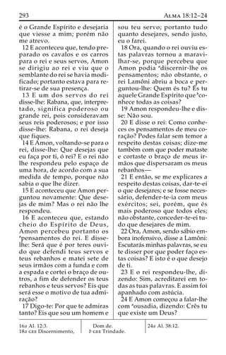 293 Alma 18:12–24 
e´ o Grande Espı´rito e desejaria 
que viesse a mim; pore´m na˜o 
me atrevo. 
12 E aconteceu que, tendo pre-parado 
os cavalos e os carros 
para o rei e seus servos, Amon 
se dirigiu ao rei e viu que o 
semblante do rei se havia modi-ficado; 
portanto estava para re-tirar- 
se de sua presenc¸a. 
13 E um dos servos do rei 
disse-lhe: Rabana, que, interpre-tado, 
significa poderoso ou 
grande rei, pois consideravam 
seus reis poderosos; e por isso 
disse-lhe: Rabana, o rei deseja 
que fiques. 
14 E Amon, voltando-se para o 
rei, disse-lhe: Que desejas que 
eu fac¸a por ti, o´ rei? E o rei na˜o 
lhe respondeu pelo espac¸o de 
uma hora, de acordo com a sua 
medida de tempo, porque na˜o 
sabia o que lhe dizer. 
15 E aconteceu que Amon per-guntou 
novamente: Que dese-jas 
de mim? Mas o rei na˜o lhe 
respondeu. 
16 E aconteceu que, estando 
cheio do Espı´rito de Deus, 
Amon percebeu portanto os 
apensamentos do rei. E disse-lhe: 
Sera´ que e´ por teres ouvi-do 
que defendi teus servos e 
teus rebanhos e matei sete de 
seus irma˜os com a funda e com 
a espada e cortei o brac¸o de ou-tros, 
a fim de defender os teus 
rebanhos e teus servos? Eis que 
sera´ esse o motivo de tua admi-rac 
¸a˜o? 
17 Digo-te: Por que te admiras 
tanto? Eis que sou um homem e 
sou teu servo; portanto tudo 
quanto desejares, sendo justo, 
eu o farei. 
18 Ora, quando o rei ouviu es-tas 
palavras tornou a maravi-lhar- 
se, porque percebeu que 
Amon podia adiscernir-lhe os 
pensamentos; na˜o obstante, o 
rei Lamoˆ ni abriu a boca e per-guntou- 
lhe: Quem e´s tu? E´ 
s tu 
aquele Grande Espı´rito que bco-nhece 
todas as coisas? 
19 Amon respondeu-lhe e dis-se: 
Na˜o sou. 
20 E disse o rei: Como conhe-ces 
os pensamentos de meu co-rac 
¸a˜o? Podes falar sem temor a 
respeito destas coisas; dize-me 
tambe´m com que poder mataste 
e cortaste o brac¸o de meus ir-ma 
˜os que dispersaram os meus 
rebanhos— 
21 E enta˜ o, se me explicares a 
respeito destas coisas, dar-te-ei 
o que desejares; e se fosse neces-sa 
´ rio, defender-te-ia com meus 
exe´ rcitos; sei, pore´m, que e´ s 
mais poderoso que todos eles; 
na˜o obstante, conceder-te-ei tu-do 
que desejares de mim. 
22 Ora, Amon, sendo sa´bio em-bora 
inofensivo, disse a Lamoˆ ni: 
Escutara´s minhas palavras, se eu 
te disser por que poder fac¸o es-tas 
coisas? E isto e´ o que desejo 
de ti. 
23 E o rei respondeu-lhe, di-zendo: 
Sim, acreditarei em to-das 
as tuas palavras. E assim foi 
apanhado com astu´ cia. 
24 E Amon comec¸ou a falar-lhe 
com aousadia, dizendo: Creˆs tu 
que existe um Deus? 
16a Al. 12:3. 
18a gee Discernimento, 
Dom de. 
b gee Trindade. 
24a Al. 38:12. 
 