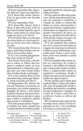 Alma 18:25–40 294 
25 E ele respondeu-lhe, dizen-do: 
Na˜o sei o que isso significa. 
26 E disse-lhe enta˜o Amon: 
Creˆs tu que existe um Grande 
Espı´rito? 
27 E ele respondeu: Sim. 
28 E disse-lhe Amon: Este e´ 
Deus. E disse-lhe mais: Creˆs tu 
que este Grande Espı´rito, que e´ 
Deus, criou todas as coisas que 
esta˜o nos ce´us e na Terra? 
29 E ele disse: Sim, eu creio que 
ele criou todas as coisas que es-ta 
˜o na Terra; mas na˜o conhec¸o 
os ce´us. 
30 E Amon disse-lhe: O ce´u e´ o 
lugar onde Deus habita com to-dos 
os seus santos anjos. 
31 E o rei Lamoˆ ni perguntou-lhe: 
Fica acima da Terra? 
32 E Amon disse: Sim, e ele ob-serva 
todos os filhos dos ho-mens 
e conhece todos os seus 
apensamentos e intenc¸o˜ es; por-que 
por sua ma˜o foram todos 
eles criados desde o princı´pio. 
33 E o rei Lamoˆ ni disse: Creio 
em todas estas coisas que disses-te. 
Foste enviado por Deus? 
34 Respondeu-lhe Amon: Eu 
sou um ahomem; e o homem, no 
princı´pio, foi criado segundo a 
imagem de Deus; e seu Santo 
Espı´rito chamou-me para bensi-nar 
estas coisas a este povo, para 
que venha a conhecer aquilo 
que e´ justo e verdadeiro; 
35 E uma porc¸a˜o desse aEspı´ri-to 
habita em mim, dando-me 
bconhecimento e tambe´mpoder 
segundo minha fe´ e desejos que 
esta˜o em Deus. 
36 Ora, apo´ s ter dito estas pala-vras, 
Amon principiou pela cria-c 
¸ a˜ o do mundo e tambe´m a 
criac¸a˜o de Ada˜ o; e contou-lhe 
todas as coisas concernentes a` 
queda do homem, aexplicando e 
mostrando os registros e as sa-gradas 
bescrituras do povo, as 
quais os cprofetas haviam decla-rado 
desde a e´poca em que seu 
pai, Leı´, deixara Jerusale´m. 
37 E ele tambe´m lhes relatou 
(ao rei e a seus servos) todas as 
viagens de seus pais no deserto 
e todos os seus sofrimentos, cau-sados 
pela fome e pela sede, 
bem como suas labutas e assim 
por diante. 
38 E ele tambe´m lhes falou so-bre 
as rebelio˜ es de Lama˜ e 
Lemuel e dos filhos de Ismael, 
sim, relatou-lhes todas as rebe-lio 
˜ es; e explicou-lhes todos os 
registros e escrituras, desde o 
tempo em que Leı´ deixara Jeru-sale 
´m ate´ aquela e´poca. 
39 Isto, pore´m, na˜o e´ tudo; pois 
explicou-lhes o aplano de reden-c 
¸a˜ o, que foi preparado desde a 
fundac¸a˜o do mundo; e tambe´m 
fez que soubessem a respeito da 
vinda de Cristo e deu-lhes a 
conhecer todas as obras do 
Senhor. 
40 E aconteceu que apo´ s ter di-to 
todas essas coisas e teˆ-las ex-plicado 
ao rei, o rei acreditou 
em todas as suas palavras. 
32a Amo´ s 4:13; 
3 Ne´ . 28:6; D&C 6:16. 
34a Mos. 7:27;E´ 
t. 3:13–16. 
b gee Ensinar, Mestre— 
Ensinar com o 
Espı´rito. 
35a gee Inspirac¸a˜o, 
Inspirar. 
b gee Conhecimento. 
36a Mos. 1:4; 
Al. 22:12; 37:9. 
b gee Escrituras. 
c At. 3:18–21. 
39a gee Plano de 
Redenc¸a˜o. 
 