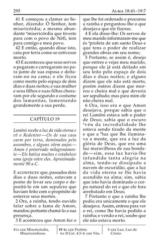 295 Alma 18:41–19:7 
41 E comec¸ou a clamar ao Se-nhor, 
dizendo: O´ 
Senhor, tem 
miserico´ rdia; a mesma abun-dante 
amiserico´ rdia que tiveste 
para com o povo de Ne´fi, tem 
para comigo e meu povo. 
42 E enta˜ o, quando disse isto, 
caiu por terra como se estivesse 
morto. 
43 E aconteceu que seus servos 
o pegaram e carregaram-no pa-ra 
junto de sua esposa e deita-ram- 
no na cama; e ele ficou 
como morto pelo espac¸o de dois 
dias e duas noites; e sua mulher 
e seus filhos e suas filhas chora-ram 
por ele segundo o costume 
dos lamanitas, lamentando 
grandemente a sua perda. 
CAPI´TULO 19 
Lamoˆni recebe a luz da vida eterna e 
veˆ o Redentor—Os de sua casa 
caem por terra, dominados pelo 
assombro, e alguns veˆem anjos— 
Amon e´ preservado milagrosamen-te— 
Ele batiza muitos e estabelece 
uma igreja entre eles. Aproximada-mente 
90 a.C. 
E aconteceu que, passados dois 
dias e duas noites, estavam a 
ponto de levar seu corpo e de-posita 
´ -lo em um sepulcro que 
haviam feito com o propo´ sito de 
enterrar seus mortos. 
2 Ora, a rainha, tendo ouvido 
falar sobre a fama de Amon, 
mandou portanto chama´-lo a sua 
presenc¸a. 
3 E aconteceu que Amon fez o 
que lhe foi ordenado e procurou 
a rainha e perguntou-lhe o que 
desejava que ele fizesse. 
4 E ela disse-lhe: Os servos de 
meu marido informaram-me que 
e´s aprofeta de um santo Deus e 
que tens o poder de realizar 
grandes obras em seu nome; 
5 Portanto, se assim e´, desejo 
que entres e vejas meu marido, 
porque ele ja´ esta´ deitado em 
seu leito pelo espac¸o de dois 
dias e duas noites; e alguns 
dizem que ele na˜o esta´ morto, 
pore´m outros dizem que mor-reu 
e cheira mal e que deveria 
ser sepultado; mas para mim ele 
na˜o cheira mal. 
6 Ora, isso era o que Amon 
desejava, porque sabia que o 
rei Lamoˆ ni estava sob o poder 
de Deus; sabia que o escuro 
ave´ u da incredulidade lhe 
estava sendo tirado da mente 
e que a bluz que lhe ilumina-va 
a mente, que era a luz da 
glo´ ria de Deus, que era uma 
luz maravilhosa de sua bonda-de— 
sim, essa luz havia-lhe 
infundido tanta alegria na 
alma, tendo-se dissipado a 
nuvem de escurida˜ o, que a luz 
da vida eterna se lhe havia 
acendido na alma; sim, sabia 
que isto havia dominado o cor-po 
natural do rei e que ele fora 
arrebatado em Deus; 
7 Portanto o que a rainha lhe 
pediu era unicamente o que ele 
desejava. Assim, entrou para ver 
o rei, como lhe havia pedido a 
rainha; e vendo o rei, soube que 
ele na˜o estava morto. 
41a gee Miserico´ rdia, 
Misericordioso. 
19 4a gee Profeta. 
6a II Cor. 4:3–4. gee Ve´u. 
b gee Luz, Luz de 
Cristo. 
 