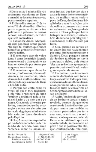 Alma 19:8–17 296 
8 Disse enta˜o a` rainha: Ele na˜o 
esta´ morto, mas dorme em Deus 
e amanha˜ se levantara´ outra vez; 
portanto na˜o o sepultes. 
9 E disse-lhe Amon: Creˆs tu 
nisso? E ela disse-lhe: Na˜o tive 
prova alguma, a na˜o ser a tua 
palavra e a palavra de nossos 
servos; na˜o obstante, acredito 
que sera´ como dizes. 
10 E disse-lhe Amon: Abenc¸oa-da 
sejas por causa de tua grande 
afe´; digo-te, mulher, que nunca 
houve ta˜o grande fe´ entre todo 
o povo nefita. 
11 E aconteceu que ela velou 
junto a` cama do marido daquele 
momento ate´ o dia seguinte, na 
hora estabelecida por Amon pa-ra 
que se levantasse. 
12 E aconteceu que ele se le-vantou, 
conforme as palavras de 
Amon; e, ao levantar-se, esten-deu 
a ma˜o a` mulher e disse-lhe: 
Abenc¸oado seja o nome de Deus 
e bendita e´s tu. 
13 Porque ta˜o certo como tu 
vives, eis que vi meu Redentor; 
e ele vira´ e anascera´ de uma 
bmulher e redimira´ toda a hu-manidade 
que creˆ em seu 
nome. Ora, tendo dito estas pa-lavras, 
transbordou-se-lhe o co-rac 
¸a˜o e outra vez ele caiu por 
terra, de alegria; e a rainha tam-be 
´m caiu por terra, dominada 
pelo Espı´rito. 
14 Ora, Amon, vendo que o Es-pı 
´rito do Senhor se havia derra-mado 
de acordo com suas 
aorac¸o˜ es, sobre os lamanitas, 
seus irma˜os, que haviam sido a 
causa de tanta dor entre os nefi-tas, 
ou melhor, entre todo o 
povo de Deus, devido a suas ini-qu 
¨ idades e suas btradic¸o˜ es, caiu 
de joelhos e comec¸ou a extrava-sar 
a alma em orac¸a˜o e agradeci-mento 
a Deus pelo que havia 
feito por seus irma˜os; e foi tam-be 
´m dominado pela calegria; e 
assim, todos os treˆs dcaı´ram por 
terra. 
15 Ora, quando os servos do 
rei viram que eles haviam caı´do 
por terra, tambe´mcomec¸aram a 
clamar a Deus, porque o temor 
do Senhor tambe´m se havia 
apoderado deles, pois foram 
aeles que se haviam apresentado 
perante o rei e testificado a ele o 
grande poder de Amon. 
16 E aconteceu que invocaram 
o nome do Senhor com toda a 
forc¸a, ate´ caı´rem todos por terra, 
exceto uma das mulheres lama-nitas, 
por nome Abis, que mui-tos 
anos antes se convertera ao 
Senhor grac¸as a uma nota´vel vi-sa 
˜o de seu pai— 
17 Assim, tendo sido converti-da 
ao Senhor e jamais o tendo 
revelado, quando viu que todos 
os servos de Lamoˆni haviam caı´- 
do por terra e que tambe´m se 
achavam prostrados por terra 
sua ama, a rainha, e o rei e 
Amon, soube que era o poder de 
Deus; e acreditando que esta 
oportunidade, informando ao 
povo o que se passara entre eles, 
que, contemplando esta cena, 
10a Lc. 7:9. gee Fe´ . 
13a gee Jesus Cristo— 
Profecias acerca do 
nascimento e morte 
de Jesus Cristo. 
b 1 Ne´ . 11:13–21. 
14a D&C 42:14. 
b Mos. 1:5. 
c gee Alegria. 
d Al. 27:17. 
15a Al. 18:1–2. 
 