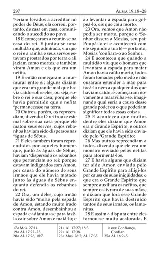 297 Alma 19:18–28 
aseriam levados a acreditar no 
poder de Deus, ela correu, por-tanto, 
de casa em casa, comuni-cando 
o sucedido ao povo. 
18 E comec¸aram a reunir-se na 
casa do rei. E juntou-se uma 
multida˜o que, admirada, viu que 
o rei e a rainha e seus servos es-tavam 
prostrados por terra e ali 
jaziam como mortos; e tambe´m 
viram Amon e eis que era um 
nefita. 
19 E enta˜o comec¸aram a mur-murar 
entre si; alguns diziam 
que era um grande mal que ha-via 
caı´do sobre eles, ou seja, so-bre 
o rei e sua casa, porque ele 
havia permitido que o nefita 
apermanecesse na terra. 
20 Outros, pore´m, os repreen-diam, 
dizendo: O rei trouxe este 
mal sobre sua casa porque ele 
matou seus servos, cujos reba-nhos 
haviam sido dispersos nas 
aa´guas de Se´bus. 
21 E eles tambe´mforam repre-endidos 
por aqueles homens 
que, junto a`s a´guas de Se´bus, 
haviam adispersado os rebanhos 
que pertenciam ao rei; porque 
estavam indignados com Amon, 
por causa do nu´ mero de seus 
irma˜os que ele havia matado 
junto a` s a´ guas de Se´bus en-quanto 
defendia os rebanhos 
do rei. 
22 Ora, um deles, cujo irma˜o 
havia sido amorto pela espada 
de Amon, estando muito irado 
contra Amon, desembainhou a 
espada e adiantou-se para fazeˆ- 
la cair sobre Amon e mata´ -lo; e 
ao levantar a espada para gol-pea 
´ -lo, eis que caiu morto. 
23 Ora, vemos que Amon na˜o 
podia ser morto, porque o aSe-nhor 
dissera a Mosias, seu pai: 
Poupa´ -lo-ei e acontecera´ com 
ele segundo a tua fe´—portanto, 
Mosias bconfiara-o ao Senhor. 
24 E aconteceu que quando a 
multida˜o viu que o homem que 
levantara a espada para matar 
Amon havia caı´do morto, todos 
foram tomados pelo medo e na˜o 
ousaram estender a ma˜o para 
toca´ -lo nem a qualquer dos que 
haviam caı´do; e comec¸aram no-vamente 
a maravilhar-se, imagi-nando 
qual seria a causa desse 
grande poder ou o que poderiam 
significar todas essas coisas. 
25 E aconteceu que muitos 
dentre eles diziam que Amon 
era o Grande Espı´rito; e outros 
diziam que ele havia sido envia-do 
pelo aGrande Espı´rito; 
26 Mas outros repreendiam a 
todos, dizendo que ele era um 
monstro enviado pelos nefitas 
para atormenta´ -los. 
27 E havia alguns que diziam 
ter sido Amon enviado pelo 
Grande Espı´rito para afligi-los 
por causa de suas iniqu¨ idades; e 
que era o Grande Espı´rito que 
sempre auxiliara os nefitas, que 
sempre os livrara de suas ma˜os; 
e diziam que fora esse Grande 
Espı´rito que havia destruı´do 
tantos de seus irma˜os, os lama-nitas. 
28 E assim a disputa entre eles 
tornou-se muito acalorada. E 
17a Mos. 27:14. 
19a Al. 17:22–23. 
20a Al. 17:26; 18:7. 
21a Al. 17:27; 18:3. 
22a Al. 17:38. 
23a Mos. 28:7; Al. 17:35. 
b gee Confianc¸a, 
Confiar. 
25a Al. 18:2–5. 
 