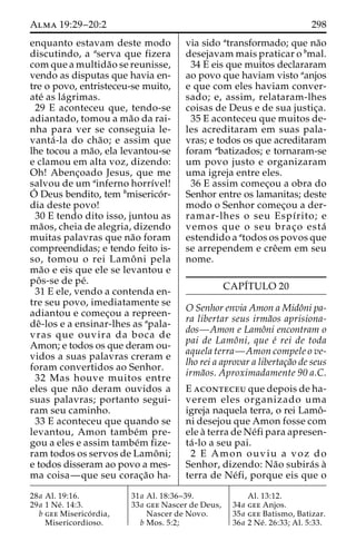Alma 19:29–20:2 298 
enquanto estavam deste modo 
discutindo, a aserva que fizera 
com que a multida˜o se reunisse, 
vendo as disputas que havia en-tre 
o povo, entristeceu-se muito, 
ate´ as la´grimas. 
29 E aconteceu que, tendo-se 
adiantado, tomou a ma˜o da rai-nha 
para ver se conseguia le-vanta 
´ -la do cha˜ o; e assim que 
lhe tocou a ma˜o, ela levantou-se 
e clamou em alta voz, dizendo: 
Oh! Abenc¸oado Jesus, que me 
salvou de um ainferno horrı´vel! 
O´ 
Deus bendito, tem bmiserico´r-dia 
deste povo! 
30 E tendo dito isso, juntou as 
ma˜os, cheia de alegria, dizendo 
muitas palavras que na˜o foram 
compreendidas; e tendo feito is-so, 
tomou o rei Lamoˆ ni pela 
ma˜o e eis que ele se levantou e 
poˆ s-se de pe´. 
31 E ele, vendo a contenda en-tre 
seu povo, imediatamente se 
adiantou e comec¸ou a repreen-de 
ˆ-los e a ensinar-lhes as apala-vras 
que ouvira da boca de 
Amon; e todos os que deram ou-vidos 
a suas palavras creram e 
foram convertidos ao Senhor. 
32 Mas houve muitos entre 
eles que na˜o deram ouvidos a 
suas palavras; portanto segui-ram 
seu caminho. 
33 E aconteceu que quando se 
levantou, Amon tambe´m pre-gou 
a eles e assim tambe´m fize-ram 
todos os servos de Lamoˆ ni; 
e todos disseram ao povo a mes-ma 
coisa—que seu corac¸a˜o ha-via 
sido atransformado; que na˜o 
desejavam mais praticar o bmal. 
34 E eis que muitos declararam 
ao povo que haviam visto aanjos 
e que com eles haviam conver-sado; 
e, assim, relataram-lhes 
coisas de Deus e de sua justic¸a. 
35 E aconteceu que muitos de-les 
acreditaram em suas pala-vras; 
e todos os que acreditaram 
foram abatizados; e tornaram-se 
um povo justo e organizaram 
uma igreja entre eles. 
36 E assim comec¸ou a obra do 
Senhor entre os lamanitas; deste 
modo o Senhor comec¸ou a der-ramar- 
lhes o seu Espı´rito; e 
vemos que o seu brac¸o esta´ 
estendido a atodos os povos que 
se arrependem e creˆem em seu 
nome. 
CAPI´TULO 20 
O Senhor envia Amon a Midoˆni pa-ra 
libertar seus irma˜os aprisiona-dos— 
Amon e Lamoˆni encontram o 
pai de Lamoˆni, que e´ rei de toda 
aquela terra—Amon compele o ve-lho 
rei a aprovar a libertac¸a˜o de seus 
irma˜os. Aproximadamente 90 a.C. 
E aconteceu que depois de ha-verem 
eles organizado uma 
igreja naquela terra, o rei Lamoˆ- 
ni desejou que Amon fosse com 
ele a` terra de Ne´fi para apresen-ta 
´ -lo a seu pai. 
2 E Amon ouviu a voz do 
Senhor, dizendo: Na˜o subira´s a` 
terra de Ne´fi, porque eis que o 
28a Al. 19:16. 
29a 1 Ne´ . 14:3. 
b gee Miserico´ rdia, 
Misericordioso. 
31a Al. 18:36–39. 
33a gee Nascer de Deus, 
Nascer de Novo. 
b Mos. 5:2; 
Al. 13:12. 
34a gee Anjos. 
35a gee Batismo, Batizar. 
36a 2 Ne´ . 26:33; Al. 5:33. 
 