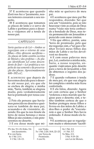11 1 Ne´ fi 4:37–5:9 
37 E aconteceu que quando 
Zora˜ nos fez o ajuramento, nos-sos 
temores cessaram a seu res-peito. 
38 E aconteceu que tomamos 
as placas de lata˜o e o servo de 
Laba˜o e partimos para o deser-to; 
e viajamos ate´ a tenda de 
nosso pai. 
CAPI´TULO 5 
Saria queixa-se de Leı´—Ambos se 
regozijam com o retorno de seus 
filhos—Eles oferecem sacrifı´cios— 
As placas de lata˜o conteˆm escritos 
de Moise´s e dos profetas—As pla-cas 
identificam Leı´ como descen-dente 
de Jose´—Leı´ profetiza a res-peito 
de sua semente e da preserva-c 
¸a˜o das placas. Aproximadamente 
600–592 a.C. 
E aconteceu que depois de 
havermos descido para o deser-to 
ate´ nosso pai, eis que ele 
se encheu de alegria; e minha 
ma˜e, aSaria, tambe´m se alegrou 
muito, pois verdadeiramente 
havia pranteado por nossa cau-sa. 
2 Pois ela pensara que havı´a-mos 
perecido no deserto e quei-xara- 
se tambe´m de meu pai, 
acusando-o de visiona´ rio, di-zendo: 
Eis que tu nos tiraste da 
terra de nossa heranc¸a e meus 
filhos ja´ na˜o existem; e no´ s pere-ceremos 
no deserto. 
3 E era desse modo que mi-nha 
ma˜e se queixava de meu 
pai. 
4 E aconteceu que meu pai lhe 
respondeu, dizendo: Sei que 
sou um avisiona´ rio, pois se na˜o 
houvesse visto as coisas de Deus 
numa bvisa˜o na˜o teria conheci-do 
a bondade de Deus, mas te-ria 
permanecido em Jerusale´m e 
perecido com meus irma˜os. 
5 Eis que obtive, pore´m, uma 
aterra de promissa˜ o, pelo que 
me regozijo; sim, e bsei que o Se-nhor 
livrara´ meus filhos das 
ma˜os de Laba˜o e no-los devol-vera 
´ no deserto. 
6 E com essas palavras meu 
pai, Leı´, confortava minha ma˜e, 
Saria, a nosso respeito, en-quanto 
viaja´vamos pelo deserto 
para a terra de Jerusale´m a fim 
de obtermos o registro dos ju-deus. 
7 E quando voltamos a` tenda 
de meu pai, eis que sua alegria 
foi completa e minha ma˜e ficou 
confortada. 
8 E ela falou, dizendo: Agora 
sei com certeza que o Senhor 
aordenou a meu marido que fu-gisse 
para o deserto; sim, e te-nho 
tambe´m certeza de que o 
Senhor protegeu meus filhos e 
livrou-os das ma˜os de Laba˜o; e 
deu-lhes o poder de bexecuta-rem 
o que o Senhor lhes havia 
ordenado. E desse modo ela fa-lou. 
9 E aconteceu que se regozija-ram 
muito e ofereceram asacrifı´- 
37a Jos. 9:1–21; Ecles. 5:4. 
gee Juramento. 
5 1a gee Saria. 
4a 1 Ne´ . 2:11. 
b 1 Ne´ . 1:8–13. 
gee Visa˜o. 
5a 1 Ne´ . 2:20; 18:8, 22–23. 
gee Terra da 
Promissa˜o. 
b gee Fe´ . 
8a 1 Ne´ . 2:2. 
b 1 Ne´ . 3:7. 
9a Mos. 2:3; 
3 Ne´ . 9:19–20. 
gee Lei de Moise´s. 
 