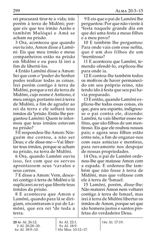 299 Alma 20:3–15 
rei procurara´ tirar-te a vida; ira´s 
pore´m a` terra de Midoˆ ni; por-que 
eis que teu irma˜o Aara˜o e 
tambe´m Mulo´ qui e Ama´ se 
acham na prisa˜o. 
3 Ora, aconteceu que quando 
ouviu isto, Amon disse a Lamoˆ - 
ni: Eis que meu irma˜o e meus 
companheiros esta˜o na prisa˜o 
em Midoˆ ni e eu para la´ irei a 
fim de liberta´ -los. 
4 Enta˜o Lamoˆ ni disse a Amon: 
Sei que com o apoder do Senhor 
podes realizar todas as coisas. 
Irei pore´m contigo a` terra de 
Midoˆ ni, porque o rei da terra de 
Midoˆ ni, cujo nome e´ Antiono, e´ 
meu amigo; portanto irei a` terra 
de Midoˆ ni, a fim de agradar ao 
rei da terra e ele soltara´ teus 
irma˜os da bprisa˜o. Enta˜o lhe per-guntou 
Lamoˆ ni: Quem te infor-mou 
que teus irma˜os estavam 
na prisa˜o? 
5 E respondeu-lhe Amon: Nin-gue 
´m me contou, a na˜ o ser 
Deus; e ele disse-me—Vai liber-tar 
teus irma˜os, porque se acham 
na prisa˜ o, na terra de Midoˆ ni. 
6 Ora, quando Lamoˆ ni ouviu 
isso, fez com que os servos 
aprontassem seus acavalos e 
seus carros. 
7 E disse a Amon: Vem, desce-rei 
contigo a` terra de Midoˆni e la´ 
suplicarei ao rei que liberte teus 
irma˜os da prisa˜o. 
8 E aconteceu que Amon e 
Lamoˆ ni, quando para la´ se diri-giam, 
encontraram o pai de La-mo 
ˆ ni, que era rei ade toda a 
terra. 
9 E eis que o pai de Lamoˆ ni lhe 
perguntou: Por que na˜o vieste a` 
afesta naquele grande dia em 
que dei uma festa a meus filhos 
e a meu povo? 
10 E tambe´m lhe perguntou: 
Para onde vais com esse nefita, 
que e´ um dos filhos de um 
amentiroso? 
11 E aconteceu que Lamoˆ ni, te-mendo 
ofendeˆ-lo, explicou-lhe 
para onde ia. 
12 E contou-lhe tambe´m todos 
os motivos de haver permaneci-do 
em seu pro´ prio reino, na˜o 
tendo ido a` festa que seu pai ha-via 
preparado. 
13 E enta˜ o, quando Lamoˆ ni ex-plicou- 
lhe todas essas coisas, eis 
que, para seu espanto, indignou-se 
o pai contra ele, dizendo: 
Lamoˆ ni, tu vais libertar esses ne-fitas, 
que sa˜o filhos de um men-tiroso. 
Eis que ele roubou nossos 
pais; e agora seus filhos esta˜o 
entre no´ s, a fim de enganar-nos 
com suas astu´ cias e mentiras, 
para novamente nos despojar 
de nossas propriedades. 
14 Ora, o pai de Lamoˆ ni orde-nou- 
lhe que matasse Amon com 
a espada. E ordenou-lhe tam-be 
´m que na˜o fosse a` terra de 
Midoˆ ni, mas que voltasse com 
ele a` terra de aIsmael. 
15 Lamoˆ ni, pore´m, disse-lhe: 
Na˜o matarei Amon nem voltarei 
contigo a` terra de Ismael, mas 
irei a` terra de Midoˆ ni libertar os 
irma˜os de Amon, porque sei que 
sa˜o homens justos e santos pro-fetas 
do verdadeiro Deus. 
20 4a Al. 26:12. 
b Al. 20:28–30. 
6a Al. 18:9–10. 
8a Al. 22:1. 
9a Al. 18:9. 
10a Mos. 10:12–17. 
14a Al. 17:19. 
 