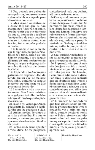 Alma 20:16–27 300 
16 Ora, quando seu pai ouviu 
estas palavras, irou-se contra ele 
e desembainhou a espada para 
derruba´ -lo por terra. 
17 Mas Amon adiantou-se 
e disse-lhe: Eis que tu na˜ o 
matara´s teu filho; na˜o obstante, 
amelhor seria que ele morresse 
do que tu, porque eis que ele se 
barrependeu de seus pecados; 
mas se tu caı´sses agora, com 
tua ira, tua alma na˜o poderia 
ser salva. 
18 E tambe´m e´ conveniente 
que te reprimas, porque, se ama-tasses 
teu filho, sendo ele um 
homem inocente, o seu sangue 
clamaria da terra ao Senhor seu 
Deus, para que a vinganc¸a caı´s-se 
sobre ti; e talvez perdesses 
tua balma. 
19 Ora, tendo dito Amon essas 
palavras, ele respondeu-lhe, di-zendo: 
Eu sei que, se matasse 
meu filho, derramaria sangue 
inocente; porque foste tu que 
procuraste destruı´-lo. 
20 E estendeu a ma˜o para ma-tar 
Amon. Mas Amon resistiu a 
seus golpes e feriu-lhe tambe´m 
o brac¸o, de modo que na˜o poˆde 
mais usa´ -lo. 
21 Enta˜o o rei, vendo que Amon 
podia mata´-lo, comec¸ou a supli-car- 
lhe que lhe poupasse a vida. 
22 Amon, pore´m, levantou a 
espada e disse-lhe: Eis que te 
matarei, a menos que permitas 
que meus irma˜os sejam tirados 
da prisa˜o. 
23 Enta˜o o rei, temendo perder 
a vida, disse: Se me poupares, 
conceder-te-ei tudo que pedires, 
ate´ metade de meu reino. 
24 Ora, quando Amon viu que 
havia impressionado o velho rei 
como desejava, disse-lhe: Se 
permitires que meus irma˜os se-jam 
libertados da prisa˜o e tam-be 
´m que Lamoˆ ni conserve seu 
reino; e se na˜o ficares aborreci-do 
com ele, mas permitires que 
ele aja segundo sua pro´ pria 
vontade em atudo quanto deter-minar, 
enta˜o te pouparei; do 
contra´ rio ferir-te-ei ate´ caı´res 
por terra. 
25 Ora, quando Amon disse es-sas 
palavras, o rei comec¸ou a re-gozijar- 
se por causa de sua vida. 
26 E quando viu que Amon 
na˜o desejava mata´ -lo e quando 
viu tambe´m o grande amor que 
ele tinha por seu filho Lamoˆ ni, 
ficou muito admirado e disse: 
Por teres tu desejado somente 
que eu libertasse teus irma˜os e 
permitisse que meu filho Lamoˆ- 
ni conservasse o reino, eis que te 
concederei que meu filho con-serve 
o reino, de hoje em diante 
e para sempre; e eu na˜o mais o 
governarei— 
27 E tambe´m te concederei 
que teus irma˜os sejam liberta-dos 
da prisa˜o e tu e teus irma˜os 
podereis vir a mim em meu 
reino, porque desejarei muito 
ver-te. Pois o rei estava grande-mente 
admirado com as pala-vras 
que ele proferira e tambe´m 
com as palavras de seu filho La-mo 
ˆ ni; e adesejava, portanto, 
aprendeˆ-las. 
17a Al. 48:23. 
b Al. 19:12–13. 
18a gee Homicı´dio. 
b D&C 42:18. 
24a Al. 21:21–22. 
27a gee Humildade, 
Humilde, Humilhar. 
 