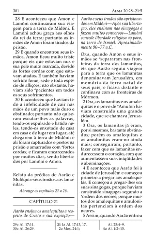 301 Alma 20:28–21:5 
28 E aconteceu que Amon e 
Lamoˆ ni continuaram sua via-gem 
para a terra de Midoˆ ni. E 
Lamoˆ ni achou grac¸a aos olhos 
do rei da terra; portanto os ir-ma 
˜os de Amon foram tirados da 
prisa˜o. 
29 E quando encontrou seus ir-ma 
˜os, Amon ficou muito triste 
porque eis que estavam nus e 
sua pele muito marcada, devido 
a`s fortes cordas com que esta-vam 
atados. E tambe´m haviam 
sofrido fome, sede e toda espe´- 
cie de aflic¸o˜ es; na˜o obstante, ha-viam 
sido apacientes em todos 
os seus sofrimentos. 
30 E aconteceu que haviam ti-do 
a infelicidade de cair nas 
ma˜os de um povo mais duro e 
obstinado; portanto na˜o quise-ram 
escutar-lhes as palavras, 
tendo-os expulsado e batido ne-les, 
tendo-os enxotado de casa 
em casa e de lugar em lugar, ate´ 
chegarem a` terra de Midoˆ ni; e 
ali foram capturados e postos na 
prisa˜o e amarrados com afortes 
cordas; e ficaram encarcerados 
por muitos dias, sendo liberta-dos 
por Lamoˆ ni e Amon. 
Relato da pre´dica de Aara˜o e 
Mulo´qui e seus irma˜os aos lama-nitas. 
Abrange os capı´tulos 21 a 26. 
CAPÍTULO 21 
Aara˜o ensina os amalequitas a res-peito 
de Cristo e sua expiac¸a˜o— 
Aara˜o e seus irma˜os sa˜o aprisiona-dos 
em Midoˆni—Apo´s sua liberta-c 
¸a˜o, eles ensinam nas sinagogas e 
fazem muitos conversos—Lamoˆni 
concede liberdade religiosa ao povo, 
na terra de Ismael. Aproximada-mente 
90–77 a.C. 
Ora, quando Amon e seus ir-ma 
˜os se asepararam nas fron-teiras 
da terra dos lamanitas, 
eis que Aara˜o seguiu viagem 
para a terra que os lamanitas 
denominavam Jerusale´m, em 
memo´ ria da terra natal de 
seus pais; e ficava distante e 
confinava com as fronteiras de 
Mo´rmon. 
2 Ora, os lamanitas e os amale-quitas 
e o povo de aAmulon ha-viam 
construı´do uma grande 
cidade, que se chamava Jerusa-le 
´m. 
3 Ora, os lamanitas ja´ eram, 
por si mesmos, bastante obstina-dos; 
pore´m os amalequitas e 
os amulonitas eram-no ainda 
mais; conseguiram, portanto, 
fazer com que os lamanitas en-durecessem 
o corac¸a˜ o, com que 
aumentassem suas iniqu¨ idades 
e abominac¸o˜ es. 
4 E aconteceu que Aara˜o foi a` 
cidade de Jerusale´m e comec¸ou 
primeiro a pregar aos amalequi-tas. 
E comec¸ou a pregar-lhes em 
suas sinagogas, porque haviam 
construı´do sinagogas segundo a 
aordem dos neores; porque mui-tos 
dos amalequitas e amuloni-tas 
pertenciam a` ordem dos 
neores. 
5 Assim, quando Aara˜o entrou 
29a Al. 17:11. 
30a Al. 26:29. 
21 1a Al. 17:13, 17. 
2a Mos. 24:1; 
Al. 25:4–9. 
4a Al. 1:2–15. 
 