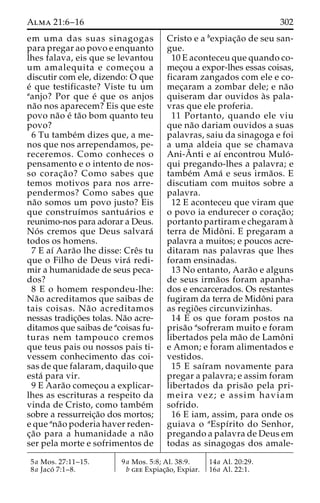 Alma 21:6–16 302 
em uma das suas sinagogas 
para pregar ao povo e enquanto 
lhes falava, eis que se levantou 
um amalequita e comec¸ou a 
discutir com ele, dizendo: O que 
e´ que testificaste? Viste tu um 
aanjo? Por que e´ que os anjos 
na˜o nos aparecem? Eis que este 
povo na˜o e´ ta˜o bom quanto teu 
povo? 
6 Tu tambe´m dizes que, a me-nos 
que nos arrependamos, pe-receremos. 
Como conheces o 
pensamento e o intento de nos-so 
corac¸a˜ o? Como sabes que 
temos motivos para nos arre-pendermos? 
Como sabes que 
na˜o somos um povo justo? Eis 
que construı´mos santua´ rios e 
reunimo-nos para adorar a Deus. 
No´ s cremos que Deus salvara´ 
todos os homens. 
7 E aı´ Aara˜o lhe disse: Creˆs tu 
que o Filho de Deus vira´ redi-mir 
a humanidade de seus peca-dos? 
8 E o homem respondeu-lhe: 
Na˜o acreditamos que saibas de 
tais coisas. Na˜o acreditamos 
nessas tradic¸o˜es tolas. Na˜o acre-ditamos 
que saibas de acoisas fu-turas 
nem tampouco cremos 
que teus pais ou nossos pais ti-vessem 
conhecimento das coi-sas 
de que falaram, daquilo que 
esta´ para vir. 
9 E Aara˜o comec¸ou a explicar-lhes 
as escrituras a respeito da 
vinda de Cristo, como tambe´m 
sobre a ressurreic¸a˜o dos mortos; 
e que ana˜o poderia haver reden-c 
¸a˜o para a humanidade a na˜o 
ser pela morte e sofrimentos de 
Cristo e a bexpiac¸a˜o de seu san-gue. 
10 E aconteceu que quando co-mec 
¸ou a expor-lhes essas coisas, 
ficaram zangados com ele e co-mec 
¸aram a zombar dele; e na˜o 
quiseram dar ouvidos a`s pala-vras 
que ele proferia. 
11 Portanto, quando ele viu 
que na˜o dariam ouvidos a suas 
palavras, saiu da sinagoga e foi 
a uma aldeia que se chamava 
Ani-Aˆ nti e aı´ encontrou Mulo´ - 
qui pregando-lhes a palavra; e 
tambe´m Ama´ e seus irma˜os. E 
discutiam com muitos sobre a 
palavra. 
12 E aconteceu que viram que 
o povo ia endurecer o corac¸a˜o; 
portanto partiram e chegaram a` 
terra de Midoˆ ni. E pregaram a 
palavra a muitos; e poucos acre-ditaram 
nas palavras que lhes 
foram ensinadas. 
13 No entanto, Aara˜o e alguns 
de seus irma˜os foram apanha-dos 
e encarcerados. Os restantes 
fugiram da terra de Midoˆni para 
as regio˜ es circunvizinhas. 
14 E os que foram postos na 
prisa˜o asofreram muito e foram 
libertados pela ma˜o de Lamoˆni 
e Amon; e foram alimentados e 
vestidos. 
15 E saı´ram novamente para 
pregar a palavra; e assim foram 
libertados da prisa˜o pela pri-meira 
vez; e assim haviam 
sofrido. 
16 E iam, assim, para onde os 
guiava o aEspı´rito do Senhor, 
pregando a palavra de Deus em 
todas as sinagogas dos amale- 
5a Mos. 27:11–15. 
8a Jaco´ 7:1–8. 
9a Mos. 5:8; Al. 38:9. 
b gee Expiac¸a˜o, Expiar. 
14a Al. 20:29. 
16a Al. 22:1. 
 