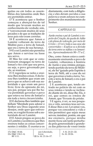 303 Alma 21:17–22:3 
quitas ou em todas as assem-ble 
´ias dos lamanitas onde lhes 
era permitido entrar. 
17 E aconteceu que o Senhor 
comec¸ou a abenc¸oa´-los de tal 
modo que levaram muitos ao 
conhecimento da verdade; sim, 
e aconvenceram muitos de seus 
pecados e de que as tradic¸o˜es de 
seus pais na˜o eram corretas. 
18 E aconteceu que Amon e 
Lamoˆ ni voltaram da terra de 
Midoˆ ni para a terra de Ismael, 
que era a terra de sua heranc¸a. 
19 E o rei Lamoˆni na˜o permitiu 
que Amon o servisse ou fosse 
seu servo. 
20 Mas fez com que se cons-truı 
´ssem sinagogas na terra de 
Ismael e fez com que seu povo, 
ou seja, o povo governado por 
ele, se reunisse. 
21 E regozijou-se neles e ensi-nou- 
lhes muitas coisas. E decla-rou- 
lhes tambe´m que eram um 
povo que se achava sob sua au-toridade 
e que eram um povo 
livre; livre da opressa˜o do rei, 
seu pai, porque seu pai lhe ha-via 
permitido governar o povo 
que estava na terra de Ismael e 
em toda a terra circunvizinha. 
22 E declarou-lhes tambe´m que 
tinham aliberdade para adorar o 
Senhor seu Deus segundo seus 
desejos, onde quer que estives-sem, 
se a regia˜o ficasse sob a au-toridade 
do rei Lamoˆ ni. 
23 E Amon pregou ao povo do 
rei Lamoˆ ni; e aconteceu que lhes 
ensinou todas as coisas concer-nentes 
a` retida˜ o. E exortava-os 
diariamente, com toda a diligeˆn-cia; 
e eles deram ouvidos a sua 
palavra e eram zelosos no cum-primento 
dos mandamentos do 
Senhor. 
CAPÍTULO 22 
Aara˜o ensina o pai de Lamoˆni a res-peito 
da Criac¸a˜o, da queda de Ada˜o 
e do plano de redenc¸a˜o, por meio de 
Cristo—O rei e toda a sua casa sa˜o 
convertidos—Explica-se a divisa˜o 
da terra entre os nefitas e os lamani-tas. 
Aproximadamente 90–77 a.C. 
Ora, como Amon estava conti-nuamente 
ensinando o povo de 
Lamoˆ ni, voltaremos a` histo´ ria 
de Aara˜o e seus irma˜os; porque, 
tendo partido da terra de Midoˆ - 
ni, ele foi aguiado pelo Espı´rito a` 
terra de Ne´fi, ate´ a casa do rei 
que governava toda a terra, bex-ceto 
a terra de Ismael; e era o pai 
de Lamoˆ ni. 
2 E aconteceu que, tendo en-trado 
no pala´cio do rei com os 
seus irma˜os e tendo-se inclina-do 
diante do rei, disse-lhe: Eis, o´ 
rei, que somos os irma˜ os de 
Amon, que alivraste da prisa˜o. 
3 E agora, o´ rei, se nos poupa-res 
a vida, seremos teus servos. 
E disse-lhes o rei: Levantai-vos, 
porque vos concederei a vida e 
na˜o permitirei que sejais meus 
servos; insistirei, pore´m, em que 
me ensineis, porque minha 
mente ficou um tanto perturba-da 
pela generosidade e grande-za 
das palavras de vosso irma˜o 
17a D&C 18:44. 
22a D&C 134:1–4; 
RF 1:11. 
gee Liberdade, 
Livre. 
22 1a Al. 21:16–17. 
b Al. 21:21–22. 
2a Al. 20:26. 
 