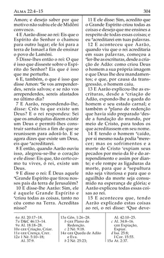 Alma 22:4–15 304 
Amon; e desejo saber por que 
motivo na˜o subiu ele de Midoˆni 
convosco. 
4 E Aara˜o disse ao rei: Eis que o 
Espı´rito do Senhor o chamou 
para outro lugar; ele foi para a 
terra de Ismael a fim de ensinar 
o povo de Lamoˆ ni. 
5 Disse-lhes enta˜o o rei: O que 
e´ isso que disseste sobre o Espı´- 
rito do Senhor? Eis que e´ isso 
que me perturba. 
6 E, tambe´m, o que e´ isso que 
disse Amon: aSe vos arrepender-des, 
sereis salvos; e se na˜o vos 
arrependerdes, sereis afastados 
no u´ ltimo dia? 
7 E Aara˜ o, respondendo-lhe, 
disse: Creˆ s tu que existe um 
Deus? E o rei respondeu: Sei 
que os amalequitas dizem existir 
um Deus e permiti-lhes cons-truir 
santua´rios a fim de que se 
reunissem para adora´ -lo. E se 
agora dizes que existe um Deus, 
eis que aacreditarei. 
8 E enta˜o, quando Aara˜o ouviu 
isso, alegrou-se-lhe o corac¸a˜o 
e ele disse: Eis que, ta˜o certo co-mo 
tu vives, o´ rei, existe um 
Deus. 
9 E disse o rei: E´ 
Deus aquele 
aGrande Espı´rito que tirou nos-sos 
pais da terra de Jerusale´m? 
10 E disse-lhe Aara˜ o: Sim, ele 
e´ aquele Grande Espı´rito e 
acriou todas as coisas, tanto no 
ce´u como na Terra. Acreditas 
nisso? 
11 E ele disse: Sim, acredito que 
o Grande Espı´rito criou todas as 
coisas e desejo que me ensines a 
respeito de todas essas coisas; e 
eu aacreditarei em tuas palavras. 
12 E aconteceu que Aara˜ o, 
quando viu que o rei acreditaria 
em suas palavras, comec¸ou a 
aler-lhe as escrituras, desde a cria-c 
¸a˜o de Ada˜ o: como criou Deus 
o homem a sua pro´ pria imagem 
e que Deus lhe deu mandamen-tos; 
e que, por causa da trans-gressa 
˜ o, o homem caiu. 
13 E Aara˜o explicou-lhe as es-crituras, 
desde a acriac¸a˜ o de 
Ada˜ o, expondo-lhe a queda do 
homem e seu estado carnal; e 
tambe´m o bplano de redenc¸a˜o 
que havia sido preparado cdes-de 
a fundac¸a˜o do mundo, por 
meio de Cristo, para todos os 
que acreditassem em seu nome. 
14 E tendo o homem acaı´do, 
por si mesmo nada podia bmere-cer; 
mas os sofrimentos e a 
morte de Cristo cexpiam seus 
pecados por meio da fe´ e do ar-rependimento 
e assim por dian-te; 
e ele rompe as ligaduras da 
morte, para que a dsepultura 
na˜o seja vitoriosa e para que o 
aguilha˜o da morte seja consu-mido 
na esperanc¸a de glo´ ria; e 
Aara˜o explicou todas essas coi-sas 
ao rei. 
15 E aconteceu que, tendo 
Aara˜o explicado estas coisas 
ao rei, o rei disse: aQue deve- 
6a Al. 20:17–18. 
7a D&C 46:13–14. 
9a Al. 18:18–28. 
10a gee Criac¸a˜ o, Criar. 
11a gee Crenc¸a, Crer. 
12a 1 Ne´ . 5:10–18; 
Al. 37:9. 
13a Geˆn. 1:26–28. 
b gee Plano de 
Redenc¸a˜o. 
c 2 Ne´ . 9:18. 
14a gee Queda de Ada˜o 
e Eva. 
b 2 Ne´ . 25:23; 
Al. 42:10–25. 
c Al. 34:8–16. 
gee Expiac¸a˜o, 
Expiar. 
d Isa. 25:8; 
I Cor. 15:55. 
15a At. 2:37. 
 