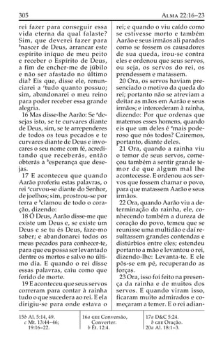 305 Alma 22:16–23 
rei fazer para conseguir essa 
vida eterna da qual falaste? 
Sim, que deverei fazer para 
bnascer de Deus, arrancar este 
espı´rito inı´quo de meu peito 
e receber o Espı´rito de Deus, 
a fim de encher-me de ju´ bilo 
e na˜o ser afastado no u´ ltimo 
dia? Eis que, disse ele, renun-ciarei 
a ctudo quanto possuo; 
sim, abandonarei o meu reino 
para poder receber essa grande 
alegria. 
16 Mas disse-lhe Aara˜o: Se ade-sejas 
isto, se te curvares diante 
de Deus, sim, se te arrependeres 
de todos os teus pecados e te 
curvares diante de Deus e invo-cares 
o seu nome com fe´, acredi-tando 
que recebera´ s, enta˜ o 
obtera´s a besperanc¸a que dese-jas. 
17 E aconteceu que quando 
Aara˜o proferiu estas palavras, o 
rei acurvou-se diante do Senhor, 
de joelhos; sim, prostrou-se por 
terra e bclamou de todo o cora-c 
¸a˜ o, dizendo: 
18O´ 
Deus, Aara˜o disse-me que 
existe um Deus e, se existe um 
Deus e se tu e´s Deus, faze-mo 
saber; e abandonarei todos os 
meus pecados para conhecer-te, 
para que eu possa ser levantado 
dentre os mortos e salvo no u´ lti-mo 
dia. E quando o rei disse 
essas palavras, caiu como que 
ferido de morte. 
19 E aconteceu que seus servos 
correram para contar a` rainha 
tudo o que sucedera ao rei. E ela 
dirigiu-se para onde estava o 
rei; e quando o viu caı´do como 
se estivesse morto e tambe´m 
Aara˜o e seus irma˜os ali parados 
como se fossem os causadores 
de sua queda, irou-se contra 
eles e ordenou que seus servos, 
ou seja, os servos do rei, os 
prendessem e matassem. 
20 Ora, os servos haviam pre-senciado 
o motivo da queda do 
rei; portanto na˜o se atreviam a 
deitar as ma˜os em Aara˜o e seus 
irma˜os; e intercederam a` rainha, 
dizendo: Por que ordenas que 
matemos esses homens, quando 
eis que um deles e´ amais pode-roso 
que no´ s todos? Cairemos, 
portanto, diante deles. 
21 Ora, quando a rainha viu 
o temor de seus servos, come-c 
¸ou tambe´m a sentir grande te-mor 
de que algum mal lhe 
acontecesse. E ordenou aos ser-vos 
que fossem chamar o povo, 
para que matassem Aara˜o e seus 
irma˜os. 
22 Ora, quando Aara˜o viu a de-terminac 
¸a˜o da rainha, ele, co-nhecendo 
tambe´m a dureza de 
corac¸a˜o do povo, temeu que se 
reunisse uma multida˜o e daı´ re-sultassem 
grandes contendas e 
distu´ rbios entre eles; estendeu 
portanto a ma˜o e levantou o rei, 
dizendo-lhe: Levanta-te. E ele 
poˆ s-se em pe´ , recuperando as 
forc¸as. 
23 Ora, isso foi feito na presen-c 
¸a da rainha e de muitos dos 
servos. E quando viram isso, 
ficaram muito admirados e co-mec 
¸aram a temer. E o rei adian- 
15b Al. 5:14, 49. 
c Mt. 13:44–46; 
19:16–22. 
16a gee Conversa˜o, 
Converter. 
bE´ 
t. 12:4. 
17a D&C 5:24. 
b gee Orac¸a˜o. 
20a Al. 18:1–3. 
 