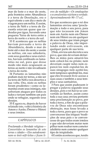 307 Alma 22:33–23:4 
mar do leste e o mar do oeste, 
pela fronteira entre Abundaˆncia 
e a terra de Desolac¸a˜ o, era o 
equivalente a um dia e meio de 
viagem paraumnefita. E assim, 
a terra de Ne´fi e a terra de Za-raenla 
estavam quase que ro-deadas 
por a´gua, havendo uma 
pequena bfaixa de terra entre a 
terra do norte e a terra do sul. 
33 E aconteceu que os nefitas 
haviam povoado a terra de 
Abundaˆ ncia, desde o mar do 
leste ate´ o mar do oeste; e assim 
os nefitas, em sua sabedoria, 
com seus guardas e seus exe´rci-tos, 
haviam confinado os lama-nitas 
no sul, para que desse 
modo na˜o mais ocupassem as 
terras ao norte e na˜o invadissem 
a terra do norte. 
34 Portanto os lamanitas na˜o 
podiam mais ter terras, a na˜o ser 
na terra de Ne´fi e nos desertos a 
sua volta. Ora, nisto os nefitas 
foram prudentes—como os la-manitas 
eram seus inimigos, na˜o 
sofreriam ataques por todos os 
lados e teriam tambe´m um paı´s 
onde se refugiar, segundo seus 
desejos. 
35 E agora eu, depois de haver 
relatado isto, volto a` histo´ ria de 
Amon e Aara˜o,Oˆ 
mner e Hı´mni 
e seus irma˜os. 
CAPÍTULO 23 
Proclamada a liberdade religiosa— 
Convertidos os lamanitas de sete 
terras e cidades—Eles autodenomi-nam- 
se aˆnti-ne´fi-leı´tas e ficam li-vres 
da maldic¸a˜o—Os amalequitas 
e os amulonitas rejeitam a verdade. 
Aproximadamente 90–77 a.C. 
Eis que aconteceu que o rei dos 
lamanitas enviou uma aprocla-mac 
¸a˜o a todo o seu povo, para 
que na˜o tocassem em Amon 
nem em Aara˜o nem emOˆ 
mner 
nem em Hı´mni ou em qualquer 
de seus irma˜os que iriam pregar 
a palavra de Deus, na˜o impor-tando 
onde estivessem, em 
qualquer parte de sua terra. 
2 Sim, enviouumdecreto a seu 
povo, que na˜o deveriam deitar-lhes 
as ma˜os para amarra´ -los 
nem coloca´ -los na prisa˜ o; nem 
deveriam cuspir neles nem es-panca 
´ -los nem expulsa´ -los de 
suas sinagogas nem ac¸oita´ -los; 
nem tampouco apedreja´-los, mas 
que eles tivessem livre acesso a 
suas casas e tambe´m a seus tem-plos 
e seus santua´ rios. 
3 Para que assim pudessem ir 
pregar a palavra segundo seus 
desejos, pois o rei havia-se con-vertido 
ao Senhor, assim como 
toda a sua casa; enviou portanto 
uma proclamac¸a˜o ao povo, por 
toda a terra, a fim de que a pala-vra 
de Deus na˜o encontrasse 
obstruc¸a˜ o, mas fosse levada a 
toda a terra, para que o povo se 
convencesse das inı´quas atradi-c 
¸o˜ es de seus pais e se conven-cesse 
de que todos eram irma˜os 
e que na˜o deveriam matar nem 
pilhar nem roubar nem cometer 
adulte´rio nem cometer qualquer 
tipo de iniqu¨ idade. 
4 E enta˜o aconteceu que, tendo 
32b Al. 50:34. 23 1a Al. 22:27. 3a Al. 26:24. 
 