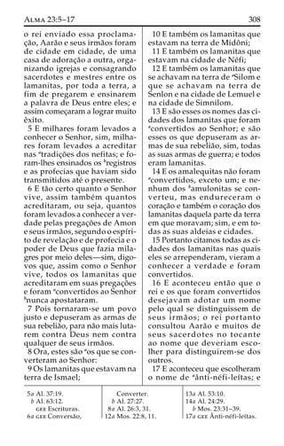 Alma 23:5–17 308 
o rei enviado essa proclama-c 
¸a˜ o, Aara˜o e seus irma˜os foram 
de cidade em cidade, de uma 
casa de adorac¸a˜o a outra, orga-nizando 
igrejas e consagrando 
sacerdotes e mestres entre os 
lamanitas, por toda a terra, a 
fim de pregarem e ensinarem 
a palavra de Deus entre eles; e 
assim comec¸aram a lograr muito 
eˆxito. 
5 E milhares foram levados a 
conhecer o Senhor, sim, milha-res 
foram levados a acreditar 
nas atradic¸o˜ es dos nefitas; e fo-ram- 
lhes ensinados os bregistros 
e as profecias que haviam sido 
transmitidos ate´ o presente. 
6 E ta˜o certo quanto o Senhor 
vive, assim tambe´m quantos 
acreditaram, ou seja, quantos 
foram levados a conhecer a ver-dade 
pelas pregac¸o˜ es de Amon 
e seus irma˜os, segundo o espı´ri-to 
de revelac¸a˜o e de profecia e o 
poder de Deus que fazia mila-gres 
por meio deles—sim, digo-vos 
que, assim como o Senhor 
vive, todos os lamanitas que 
acreditaram em suas pregac¸o˜es 
e foram aconvertidos ao Senhor 
bnunca apostataram. 
7 Pois tornaram-se um povo 
justo e depuseram as armas de 
sua rebelia˜o, para na˜o mais luta-rem 
contra Deus nem contra 
qualquer de seus irma˜os. 
8 Ora, estes sa˜o aos que se con-verteram 
ao Senhor: 
9 Os lamanitas que estavam na 
terra de Ismael; 
10 E tambe´m os lamanitas que 
estavam na terra de Midoˆ ni; 
11 E tambe´m os lamanitas que 
estavam na cidade de Ne´fi; 
12 E tambe´m os lamanitas que 
se achavam na terra de aSilom e 
que se achavam na terra de 
Senlon e na cidade de Lemuel e 
na cidade de Simnilom. 
13 E sa˜o esses os nomes das ci-dades 
dos lamanitas que foram 
aconvertidos ao Senhor; e sa˜o 
esses os que depuseram as ar-mas 
de sua rebelia˜ o, sim, todas 
as suas armas de guerra; e todos 
eram lamanitas. 
14 E os amalequitas na˜o foram 
aconvertidos, exceto um; e ne-nhum 
dos bamulonitas se con-verteu, 
mas endureceram o 
corac¸a˜o e tambe´m o corac¸a˜o dos 
lamanitas daquela parte da terra 
em que moravam; sim, e em to-das 
as suas aldeias e cidades. 
15 Portanto citamos todas as ci-dades 
dos lamanitas nas quais 
eles se arrependeram, vieram a 
conhecer a verdade e foram 
convertidos. 
16 E aconteceu enta˜o que o 
rei e os que foram convertidos 
desejavam adotar um nome 
pelo qual se distinguissem de 
seus irma˜ os; o rei portanto 
consultou Aara˜o e muitos de 
seus sacerdotes no tocante 
ao nome que deveriam esco-lher 
para distinguirem-se dos 
outros. 
17 E aconteceu que escolheram 
o nome de aaˆ nti-ne´ fi-leı´tas; e 
5a Al. 37:19. 
b Al. 63:12. 
gee Escrituras. 
6a gee Conversa˜o, 
Converter. 
b Al. 27:27. 
8a Al. 26:3, 31. 
12a Mos. 22:8, 11. 
13a Al. 53:10. 
14a Al. 24:29. 
b Mos. 23:31–39. 
17a geeAˆ 
nti-ne´ fi-leı´tas. 
 