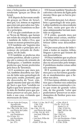1 Ne´ fi 5:10–21 12 
cios e holocaustos ao Senhor; e 
renderam bgrac¸as ao Deus de 
Israel. 
10 E depois de haverem rendi-do 
grac¸as ao Deus de Israel, 
meu pai, Leı´, tomou os registros 
que estavam gravados nas apla-cas 
de lata˜o e examinou-os des-de 
o princı´pio. 
11 E viu que continham os cin-co 
alivros de Moise´s, que faziam 
um relato da criac¸a˜o do mundo 
e tambe´m de Ada˜o e Eva, que 
foram os nossos primeiros pais. 
12 E tambe´m um aregistro dos 
judeus, desde o princı´pio ate´ o 
comec¸o do reinado de Zede-quias, 
rei de Juda´ . 
13 E tambe´m as profecias dos 
santos profetas, desde o princı´- 
pio ate´ o comec¸o do reinado de 
aZedequias; e tambe´m muitas 
profecias que foram proferidas 
pela boca de bJeremias. 
14 E aconteceu que meu pai, 
Leı´, tambe´m descobriu nas apla-cas 
de lata˜o uma genealogia de 
seus pais; soube, portanto, que 
ele descendia de bJose´ , sim, 
aquele mesmo Jose´ que era filho 
de cJaco´ e que fora dvendido no 
Egito e que fora epreservado pe-la 
ma˜o do Senhor para que pu-desse 
preservar seu pai, Jaco´ , e 
toda a sua casa, evitando que 
morressem de fome. 
15 E foram tambe´m atirados do 
cativeiro e da terra do Egito pelo 
mesmo Deus que os havia pre-servado. 
16 E assim meu pai, Leı´, desco-briu 
a genealogia de seus pais. 
Laba˜o tambe´mera descendente 
de aJose´ , raza˜o por que ele e 
seus antepassados haviam man-tido 
os registros. 
17 E enta˜ o, quando meu pai 
viu todas essas coisas, encheu-se 
do Espı´rito e comec¸ou a pro-fetizar 
sobre seus descenden-tes— 
18 Que essas placas de lata˜o i-riam 
a todas as nac¸o˜ es, tribos, 
lı´nguas e povos que fossem de 
sua descendeˆncia. 
19 Disse tambe´mque as placas 
de lata˜o ajamais seriam destruı´- 
das ou escurecidas pelo tempo. 
E profetizou muitas coisas sobre 
sua semente. 
20 E aconteceu que ate´ enta˜o 
meu pai e eu havı´amos guarda-do 
os mandamentos que o Se-nhor 
nos dera. 
21 E havı´amos obtido os regis-tros 
que o Senhor nos ordenara 
e os havı´amos examinado e vis-to 
que eram de grande valor; 
sim, de ta˜o grande avalor que 
poderı´amos bpreservar os man-damentos 
do Senhor para nos-sos 
filhos. 
9b gee Ac¸a˜o de Grac¸as, 
Agradecido, 
Agradecimento. 
10a 1 Ne´ . 4:24, 38; 13:23. 
gee Placas de Lata˜o. 
11a 1 Ne´ . 19:23. 
gee Pentateuco. 
12a I Croˆ n. 9:1. 
gee Escrituras. 
13a II Re. 24:18; 
Jer. 37:1. 
b Esd. 1:1; Jer. 36:17–32; 
1 Ne´ . 7:14; 
Hel. 8:20. 
14a 1 Ne´ . 3:3, 12. 
gee Placas de Lata˜o. 
b 2 Ne´ . 3:4; Al. 10:3. 
gee Jose´ , Filho de 
Jaco´ . 
c gee Jaco´ , Filho de 
Isaque. 
d Geˆn. 37:29–36. 
e Geˆn. 45:4–5. 
15a Eˆ 
x. 13:17–18; 
Amo´ s 3:1–2; 
1 Ne´ . 17:23–31; 
D&C 103:16–18; 
136:22. 
16a 1 Ne´ . 6:2. 
19a Al. 37:4–5. 
21a gee Escrituras—Valor 
das escrituras. 
b 2 Ne´ . 25:26. 
 
