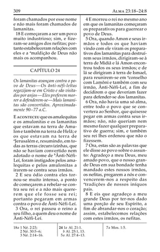 309 Alma 23:18–24:8 
foram chamados por esse nome 
e na˜o mais foram chamados de 
lamanitas. 
18 E comec¸aram a ser um povo 
muito industrioso; sim, e fize-ram- 
se amigos dos nefitas; por-tanto 
estabeleceram relac¸o˜es com 
eles e a amaldic¸a˜o de Deus na˜o 
mais os acompanhou. 
CAPÍTULO 24 
Os lamanitas avanc¸am contra o po-vo 
de Deus—Os aˆnti-ne´fi-leı´tas 
regozijam-se em Cristo e sa˜o visita-dos 
por anjos—Eles preferem mor-rer 
a defenderem-se—Mais lamani-tas 
sa˜o convertidos. Aproximada-mente 
90–77 a.C. 
Eaconteceu que os amalequitas 
e os amulonitas e os lamanitas 
que estavam na terra de Amu-lon 
e tambe´mna terra de Hela˜ ; e 
os que estavam na terra de 
aJerusale´me, resumindo, em to-das 
as terras circunvizinhas, que 
na˜o se haviam convertido nem 
adotado o nome de bAˆ 
nti-Ne´fi- 
Leı´, foram instigados pelos ama-lequitas 
e pelos amulonitas a 
irarem-se contra seus irma˜os. 
2 E seu o´ dio contra eles tor-nou- 
se muito intenso, a ponto 
de comec¸arem a rebelar-se con-tra 
seu rei e a na˜o mais quere-rem 
que ele fosse seu r e i ; 
portanto pegaram em armas 
contra o povo deAˆnti-Ne´fi-Leı´. 
3 Ora, o rei passou o reino a 
seu filho, a quem deu o nome de 
Aˆ 
nti-Ne´fi-Leı´. 
4 E morreu o rei no mesmo ano 
em que os lamanitas comec¸aram 
os preparativos para guerrear o 
povo de Deus. 
5 Ora, quando Amon e seus ir-ma 
˜ os e todos os que haviam 
vindo com ele viram os prepara-tivos 
dos lamanitas para destruı´- 
rem seus irma˜os, dirigiram-se a` 
terra de Midia˜ e la´ Amon encon-trou 
todos os seus irma˜os; e de 
la´ se dirigiram a` terra de Ismael, 
para reunirem-se em aconselho 
com Lamoˆ ni e tambe´m com seu 
irma˜o, Aˆ 
nti-Ne´fi-Leı´, a fim de 
decidirem o que deveriam fazer 
para defender-se dos lamanitas. 
6 Ora, na˜o havia uma so´ alma, 
entre todo o povo que se con-vertera 
ao Senhor, que quisesse 
pegar em armas contra seus ir-ma 
˜ os; na˜o, na˜o queriam nem 
mesmo fazer qualquer prepara-tivo 
de guerra; sim, e tambe´m 
seu rei lhes ordenou que na˜o o 
fizessem. 
7 Ora, estas sa˜o as palavras que 
ele disse ao povo sobre o assun-to: 
Agradec¸o a meu Deus, meu 
amado povo, que o nosso gran-de 
Deus em sua bondade tenha 
mandado estes nossos irma˜os, 
os nefitas, pregarem a no´ s e con-vencerem- 
nos a respeito das 
atradic¸o˜ es de nossos inı´quos 
pais. 
8 E eis que agradec¸o a meu 
grande Deus por ter-nos dado 
uma porc¸a˜o de seu Espı´rito, a 
fim de abrandar-nos o corac¸a˜o; 
assim, estabelecemos relac¸o˜ es 
com estes irma˜os, os nefitas. 
18a 1 Ne´ . 2:23; 
2 Ne´ . 30:5–6; 
3 Ne´ . 2:14–16. 
24 1a Al. 21:1. 
b Al. 25:1, 13. 
5a Al. 27:4–13. 
7a Mos. 1:5. 
 