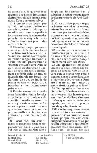 311 Alma 24:17–25 
no u´ ltimo dia, de que nunca as 
usamos; e se nossos irma˜os nos 
destruı´rem, eis que airemos para 
nosso Deus e seremos salvos. 
17 E enta˜ o aconteceu que 
quando o rei acabou de dizer es-sas 
coisas, estando todo o povo 
reunido, tomaram as espadas e 
todas as armas que eram usadas 
para derramar sangue humano 
e aenterraram-nas profunda-mente 
na terra. 
18 E isso fizeram porque, a seu 
ver, era um testemunho a Deus 
e tambe´m aos homens de que 
anunca mais usariam armas para 
derramar sangue humano; e 
assim fizeram, prometendo e 
bfazendo conveˆnio com Deus de 
que, antes de derramar o san-gue 
de seus irma˜os, csacrifica-riam 
a pro´ pria vida; de que, ao 
inve´s de tirar de um irma˜ o, lhe 
dariam; de que, ao inve´ s de 
passar os dias em ociosidade, 
trabalhariam muito com as pro´ - 
prias ma˜os. 
19 E assim vemos que quando 
esses lamanitas foram levados 
a conhecer a verdade e nela 
acreditar, mantiveram-se afir-mes 
e preferiam sofrer ate´ a 
morte a pecar; e assim vemos 
que enterraram suas armas de 
paz, ou melhor, enterraram as 
armas de guerra em favor da 
paz. 
20 E aconteceu que seus ir-ma 
˜os, os lamanitas, fizeram pre-parativos 
para a guerra e 
subiram a` terra de Ne´fi com o 
propo´ sito de destruir o rei e 
substituı´-lo por outro; e tambe´m 
de destruir o povo deAˆ 
nti-Ne´fi- 
Leı´. 
21 Ora, quando o povo viu que 
os lamanitas vinham ataca´ -los, 
saı´ram-lhes ao encontro e apros-traram- 
se por terra diante deles 
e comec¸aram a invocar o nome 
do Senhor; e estavam nessa ati-tude 
quando os lamanitas co-mec 
¸aram a ataca´-los e a mata´-los 
com a espada. 
22 E assim, sem encontrarem 
resisteˆncia alguma, mataram mil 
e cinco deles; e sabemos que 
eles sa˜o abenc¸oados, porque 
foram morar com seu Deus. 
23 Ora, quando os lamanitas 
viram que seus irma˜os na˜o fu-giam 
da espada nem se volta-vam 
para a direita nem para a 
esquerda, mas que se deitavam 
e amorriam e louvavam a Deus 
ate´ mesmo no momento de 
serem abatidos pela espada— 
24 Ora, quando os lamanitas 
viram isso, aabstiveram-se de 
mata´-los; e muitos houve que se 
sentiram bcondoı´dos pelos seus 
irma˜os que haviam caı´do pela 
espada, porque se arrepende-ram 
do que haviam feito. 
25 E aconteceu que arremessa-ram 
ao cha˜ o suas armas de 
guerra e na˜o as quiseram mais 
pegar, porque estavam com-pungidos 
pelos assassinatos que 
haviam cometido; e ajoelharam-se, 
assim como seus irma˜os, con-fiando 
na clemeˆ ncia dos que 
16a Al. 40:11–15. 
17a Hel. 15:9. 
18a Al. 53:11. 
b gee Conveˆnio. 
c gee Sacrifı´cio. 
19a gee Fe´ . 
21a Al. 27:3. 
23a Al. 26:32. 
24a Al. 25:1. 
b gee Compaixa˜o. 
 