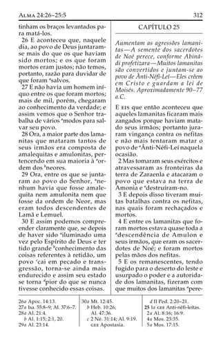 Alma 24:26–25:5 312 
tinham os brac¸os levantados pa-ra 
mata´ -los. 
26 E aconteceu que, naquele 
dia, ao povo de Deus juntaram-se 
mais do que os que haviam 
sido mortos; e os que foram 
mortos eram justos; na˜o temos, 
portanto, raza˜o para duvidar de 
que foram asalvos. 
27 E na˜o havia um homem inı´- 
quo entre os que foram mortos; 
mais de mil, pore´m, chegaram 
ao conhecimento da verdade; e 
assim vemos que o Senhor tra-balha 
de va´rios amodos para sal-var 
seu povo. 
28 Ora, a maior parte dos lama-nitas 
que mataram tantos de 
seus irma˜os era composta de 
amalequitas e amulonitas, per-tencendo 
em sua maioria a` aor-dem 
dos bneores. 
29 Ora, entre os que se junta-ram 
ao povo do Senhor, ane-nhum 
havia que fosse amale-quita 
nem amulonita nem que 
fosse da ordem de Neor, mas 
eram todos descendentes de 
Lama˜ e Lemuel. 
30 E assim podemos compre-ender 
claramente que, se depois 
de haver sido ailuminado uma 
vez pelo Espı´rito de Deus e ter 
tido grande bconhecimento das 
coisas referentes a` retida˜o, um 
povo ccai em pecado e trans-gressa 
˜ o, torna-se ainda mais 
endurecido e assim seu estado 
se torna dpior do que se nunca 
tivesse conhecido essas coisas. 
CAPÍTULO 25 
Aumentam as agresso˜es lamani-tas— 
A semente dos sacerdotes 
de Noe´ perece, conforme Abina´- 
di profetizara—Muitos lamanitas 
sa˜o convertidos e juntam-se ao 
povo deAˆ 
nti-Ne´fi-Leı´—Eles creˆem 
em Cristo e guardam a lei de 
Moise´s. Aproximadamente 90–77 
a.C. 
E eis que enta˜o aconteceu que 
aqueles lamanitas ficaram mais 
zangados porque haviam mata-do 
seus irma˜os; portanto jura-ram 
vinganc¸a contra os nefitas 
e na˜o mais tentaram matar o 
povo de aAˆ 
nti-Ne´fi-Leı´ naquela 
ocasia˜o. 
2 Mas tomaram seus exe´rcitos e 
atravessaram as fronteiras da 
terra de Zaraenla e atacaram o 
povo que estava na terra de 
Amonia e adestruı´ram-no. 
3 E depois disso tiveram mui-tas 
batalhas contra os nefitas, 
nas quais foram rechac¸ados e 
mortos. 
4 E entre os lamanitas que fo-ram 
mortos estava quase toda a 
adescendeˆ ncia de Amulon e 
seus irma˜os, que eram os sacer-dotes 
de Noe´; e foram mortos 
pelas ma˜os dos nefitas. 
5 E os remanescentes, tendo 
fugido para o deserto do leste e 
usurpado o poder e a autorida-de 
dos lamanitas, fizeram com 
que muitos dos lamanitas apere- 
26a Apoc. 14:13. 
27a Isa. 55:8–9; Al. 37:6–7. 
28a Al. 21:4. 
b Al. 1:15; 2:1, 20. 
29a Al. 23:14. 
30a Mt. 12:45. 
b Heb. 10:26; 
Al. 47:36. 
c 2 Ne´ . 31:14; Al. 9:19. 
gee Apostasia. 
d II Ped. 2:20–21. 
25 1a gee Anti-ne´fi-leı´tas. 
2a Al. 8:16; 16:9. 
4a Mos. 23:35. 
5a Mos. 17:15. 
 