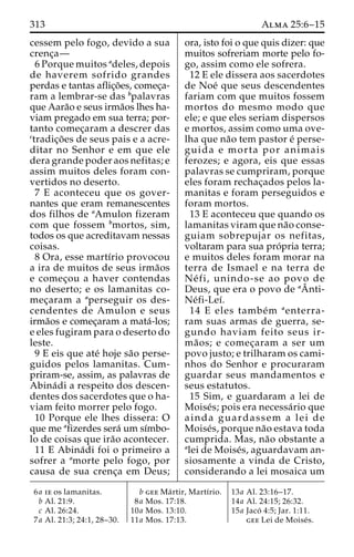 313 Alma 25:6–15 
cessem pelo fogo, devido a sua 
crenc¸a— 
6 Porque muitos adeles, depois 
de haverem sofrido grandes 
perdas e tantas aflic¸o˜ es, comec¸a-ram 
a lembrar-se das bpalavras 
que Aara˜o e seus irma˜os lhes ha-viam 
pregado em sua terra; por-tanto 
comec¸aram a descrer das 
ctradic¸o˜ es de seus pais e a acre-ditar 
no Senhor e em que ele 
dera grande poder aos nefitas; e 
assim muitos deles foram con-vertidos 
no deserto. 
7 E aconteceu que os gover-nantes 
que eram remanescentes 
dos filhos de aAmulon fizeram 
com que fossem bmortos, sim, 
todos os que acreditavam nessas 
coisas. 
8 Ora, esse martı´rio provocou 
a ira de muitos de seus irma˜os 
e comec¸ou a haver contendas 
no deserto; e os lamanitas co-mec 
¸aram a aperseguir os des-cendentes 
de Amulon e seus 
irma˜os e comec¸aram a mata´-los; 
e eles fugiram para o deserto do 
leste. 
9 E eis que ate´ hoje sa˜o perse-guidos 
pelos lamanitas. Cum-priram- 
se, assim, as palavras de 
Abina´di a respeito dos descen-dentes 
dos sacerdotes que o ha-viam 
feito morrer pelo fogo. 
10 Porque ele lhes dissera: O 
que me afizerdes sera´ umsı´mbo-lo 
de coisas que ira˜o acontecer. 
11 E Abina´di foi o primeiro a 
sofrer a amorte pelo fogo, por 
causa de sua crenc¸a em Deus; 
ora, isto foi o que quis dizer: que 
muitos sofreriam morte pelo fo-go, 
assim como ele sofrera. 
12 E ele dissera aos sacerdotes 
de Noe´ que seus descendentes 
fariam com que muitos fossem 
mortos do mesmo modo que 
ele; e que eles seriam dispersos 
e mortos, assim como uma ove-lha 
que na˜o tem pastor e´ perse-guida 
e morta por animais 
ferozes; e agora, eis que essas 
palavras se cumpriram, porque 
eles foram rechac¸ados pelos la-manitas 
e foram perseguidos e 
foram mortos. 
13 E aconteceu que quando os 
lamanitas viram que na˜o conse-guiam 
sobrepujar os nefitas, 
ˆ 
voltaram para Asua pro´pria terra; 
e muitos deles foram morar na 
terra de Ismael e na terra de 
Ne´ fi, unindo-se ao povo de 
Deus, que era o povo de anti- 
Ne´fi-Leı´. 
14 E eles tambe´m aenterra-ram 
suas armas de guerra, se-gundo 
haviam feito seus ir-ma 
˜ os; e comec¸aram a ser um 
povo justo; e trilharam os cami-nhos 
do Senhor e procuraram 
guardar seus mandamentos e 
seus estatutos. 
15 Sim, e guardaram a lei de 
Moise´s; pois era necessa´rio que 
ainda guardassem a lei de 
Moise´s, porque na˜o estava toda 
cumprida. Mas, na˜o obstante a 
alei de Moise´s, aguardavam an-siosamente 
a vinda de Cristo, 
considerando a lei mosaica um 
6a ie os lamanitas. 
b Al. 21:9. 
c Al. 26:24. 
7a Al. 21:3; 24:1, 28–30. 
b gee Ma´ rtir, Martı´rio. 
8a Mos. 17:18. 
10a Mos. 13:10. 
11a Mos. 17:13. 
13a Al. 23:16–17. 
14a Al. 24:15; 26:32. 
15a Jaco´ 4:5; Jar. 1:11. 
gee Lei de Moise´s. 
 