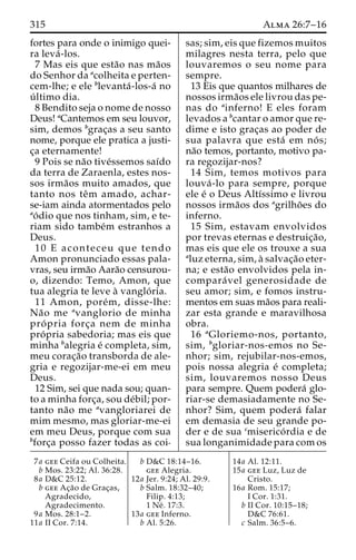 315 Alma 26:7–16 
fortes para onde o inimigo quei-ra 
leva´ -los. 
7 Mas eis que esta˜o nas ma˜os 
do Senhor da acolheita e perten-cem- 
lhe; e ele blevanta´-los-a´ no 
u´ ltimo dia. 
8 Bendito seja o nome de nosso 
Deus! aCantemos em seu louvor, 
sim, demos bgrac¸as a seu santo 
nome, porque ele pratica a justi-c 
¸a eternamente! 
9 Pois se na˜o tive´ssemos saı´do 
da terra de Zaraenla, estes nos-sos 
irma˜os muito amados, que 
tanto nos teˆm amado, achar-se- 
iam ainda atormentados pelo 
ao´ dio que nos tinham, sim, e te-riam 
sido tambe´m estranhos a 
Deus. 
10 E aconteceu que tendo 
Amon pronunciado essas pala-vras, 
seu irma˜o Aara˜o censurou-o, 
dizendo: Temo, Amon, que 
tua alegria te leve a` vanglo´ ria. 
11 Amon, pore´m, disse-lhe: 
Na˜o me avanglorio de minha 
pro´ pria forc¸a nem de minha 
pro´ pria sabedoria; mas eis que 
minha balegria e´ completa, sim, 
meu corac¸a˜o transborda de ale-gria 
e regozijar-me-ei em meu 
Deus. 
12 Sim, sei que nada sou; quan-to 
a minha forc¸a, sou de´bil; por-tanto 
na˜o me avangloriarei de 
mim mesmo, mas gloriar-me-ei 
em meu Deus, porque com sua 
bforc¸a posso fazer todas as coi-sas; 
sim, eis que fizemos muitos 
milagres nesta terra, pelo que 
louvaremos o seu nome para 
sempre. 
13 Eis que quantos milhares de 
nossos irma˜os ele livrou das pe-nas 
do ainferno! E eles foram 
levados a bcantar o amor que re-dime 
e isto grac¸as ao poder de 
sua palavra que esta´ em no´ s; 
na˜o temos, portanto, motivo pa-ra 
regozijar-nos? 
14 Sim, temos motivos para 
louva´ -lo para sempre, porque 
ele e´ o Deus Altı´ssimo e livrou 
nossos irma˜os dos agrilho˜es do 
inferno. 
15 Sim, estavam envolvidos 
por trevas eternas e destruic¸a˜o, 
mas eis que ele os trouxe a sua 
aluz eterna, sim, a` salvac¸a˜o eter-na; 
e esta˜o envolvidos pela in-compara 
´ vel generosidade de 
seu amor; sim, e fomos instru-mentos 
em suas ma˜os para reali-zar 
esta grande e maravilhosa 
obra. 
16 aGloriemo-nos, portanto, 
sim, bgloriar-nos-emos no Se-nhor; 
sim, rejubilar-nos-emos, 
pois nossa alegria e´ completa; 
sim, louvaremos nosso Deus 
para sempre. Quem podera´ glo-riar- 
se demasiadamente no Se-nhor? 
Sim, quem podera´ falar 
em demasia de seu grande po-der 
e de sua cmiserico´ rdia e de 
sua longanimidade para com os 
7a gee Ceifa ou Colheita. 
b Mos. 23:22; Al. 36:28. 
8a D&C 25:12. 
b gee Ac¸a˜o de Grac¸as, 
Agradecido, 
Agradecimento. 
9a Mos. 28:1–2. 
11a II Cor. 7:14. 
b D&C 18:14–16. 
gee Alegria. 
12a Jer. 9:24; Al. 29:9. 
b Salm. 18:32–40; 
Filip. 4:13; 
1 Ne´ . 17:3. 
13a gee Inferno. 
b Al. 5:26. 
14a Al. 12:11. 
15a gee Luz, Luz de 
Cristo. 
16a Rom. 15:17; 
I Cor. 1:31. 
b II Cor. 10:15–18; 
D&C 76:61. 
c Salm. 36:5–6. 
 