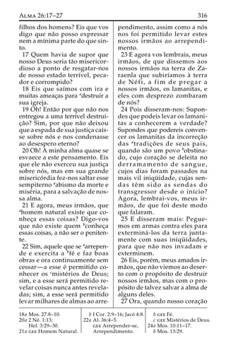 Alma 26:17–27 316 
filhos dos homens? Eis que vos 
digo que na˜o posso expressar 
nemamı´nima parte do que sin-to. 
17 Quem havia de supor que 
nosso Deus seria ta˜o misericor-dioso 
a ponto de resgatar-nos 
de nosso estado terrı´vel, peca-dor 
e corrompido? 
18 Eis que saı´mos com ira e 
muitas ameac¸as para adestruir a 
sua igreja. 
19 Oh! Enta˜o por que na˜o nos 
entregou a uma terrı´vel destrui-c 
¸a˜o? Sim, por que na˜o deixou 
que a espada de sua justic¸a caı´s-se 
sobre no´ s e nos condenasse 
ao desespero eterno? 
20 Oh! A minha alma quase se 
esvaece a este pensamento. Eis 
que ele na˜o exerceu sua justic¸a 
sobre no´ s, mas em sua grande 
miserico´ rdia fez-nos saltar esse 
sempiterno aabismo da morte e 
mise´ria, para a salvac¸a˜o de nos-sa 
alma. 
21 E agora, meus irma˜os, que 
ahomem natural existe que co-nhec 
¸a essas coisas? Digo-vos 
que na˜o existe quem bconhec¸a 
essas coisas, a na˜o ser o peniten-te. 
22 Sim, aquele que se aarrepen-de 
e exercita a bfe´ e faz boas 
obras e ora continuamente sem 
cessar—a esse e´ permitido co-nhecer 
os cmiste´rios de Deus; 
sim, e a esse sera´ permitido re-velar 
coisas nunca antes revela-das; 
sim, a esse sera´ permitido 
levar milhares de almas ao arre-pendimento, 
assim como a no´ s 
nos foi permitido levar estes 
nossos irma˜ os ao arrependi-mento. 
23 E agora vos lembrais, meus 
irma˜ os, de que dissemos aos 
nossos irma˜os na terra de Za-raenla 
que subirı´amos a` terra 
de Ne´ f i , a fim de pregar a 
nossos irma˜os, os lamanitas, e 
eles com desprezo zombaram 
de no´ s? 
24 Pois disseram-nos: Supon-des 
que podeis levar os lamani-tas 
a conhecerem a verdade? 
Supondes que podereis conven-cer 
os lamanitas da incorrec¸a˜o 
das atradic¸o˜ es de seus pais, 
quando sa˜o um povo bobstina-do, 
cujo corac¸a˜o se deleita no 
derramamento de sangue, 
cujos dias foram passados na 
mais vil iniqu¨ idade, cujas sen-das 
teˆm sido as sendas do 
transgressor desde o inı´cio? 
Agora, lembrai-vos, meus ir-ma 
˜ os, de que foi deste modo 
que falaram. 
25 E disseram mais: Pegue-mos 
em armas contra eles para 
extermina´ -los da terra junta-mente 
com suas iniqu¨ idades, 
para que na˜o nos invadam e 
exterminem. 
26 Eis, pore´m, meus amados ir-ma 
˜os, que na˜o viemos ao deser-to 
com o propo´ sito de destruir 
nossos irma˜os, mas com o pro-po 
´ sito de talvez salvar a alma de 
alguns deles. 
27 Ora, quando nosso corac¸a˜o 
18a Mos. 27:8–10. 
20a 2 Ne´ . 1:13; 
Hel. 3:29–30. 
21a gee Homem Natural. 
b I Cor. 2:9–16; Jaco´ 4:8. 
22a Al. 36:4–5. 
gee Arrepender-se, 
Arrependimento. 
b gee Fe´ . 
c gee Miste´rios de Deus. 
24a Mos. 10:11–17. 
b Mos. 13:29. 
 