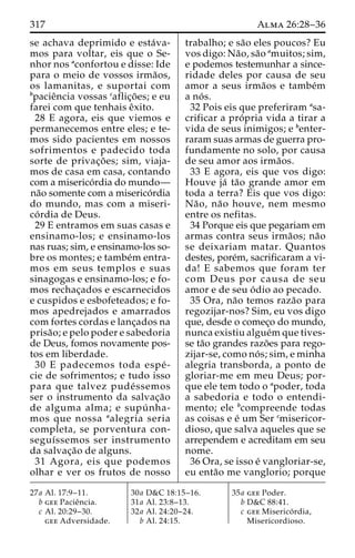 317 Alma 26:28–36 
se achava deprimido e esta´va-mos 
para voltar, eis que o Se-nhor 
nos aconfortou e disse: Ide 
para o meio de vossos irma˜os, 
os lamanitas, e suportai com 
bpacieˆncia vossas caflic¸o˜es; e eu 
farei com que tenhais eˆxito. 
28 E agora, eis que viemos e 
permanecemos entre eles; e te-mos 
sido pacientes em nossos 
sofrimentos e padecido toda 
sorte de privac¸o˜ es; sim, viaja-mos 
de casa em casa, contando 
com a miserico´rdia domundo— 
na˜o somente com a miserico´rdia 
do mundo, mas com a miseri-co 
´ rdia de Deus. 
29 E entramos em suas casas e 
ensinamo-los; e ensinamo-los 
nas ruas; sim, e ensinamo-los so-bre 
os montes; e tambe´m entra-mos 
em seus templos e suas 
sinagogas e ensinamo-los; e fo-mos 
rechac¸ados e escarnecidos 
e cuspidos e esbofeteados; e fo-mos 
apedrejados e amarrados 
com fortes cordas e lanc¸ados na 
prisa˜ o; e pelo poder e sabedoria 
de Deus, fomos novamente pos-tos 
em liberdade. 
30 E padecemos toda espe´ - 
cie de sofrimentos; e tudo isso 
para que talvez pude´ssemos 
ser o instrumento da salvac¸a˜o 
de alguma alma; e supu´ nha-mos 
que nossa aalegria seria 
completa, se porventura con-seguı 
´ssemos ser instrumento 
da salvac¸a˜o de alguns. 
31 Agora, eis que podemos 
olhar e ver os frutos de nosso 
trabalho; e sa˜o eles poucos? Eu 
vos digo: Na˜o, sa˜o amuitos; sim, 
e podemos testemunhar a since-ridade 
deles por causa de seu 
amor a seus irma˜os e tambe´m 
a no´ s. 
32 Pois eis que preferiram asa-crificar 
a pro´ pria vida a tirar a 
vida de seus inimigos; e benter-raram 
suas armas de guerra pro-fundamente 
no solo, por causa 
de seu amor aos irma˜os. 
33 E agora, eis que vos digo: 
Houve ja´ ta˜o grande amor em 
toda a terra? Eis que vos digo: 
Na˜o, na˜o houve, nem mesmo 
entre os nefitas. 
34 Porque eis que pegariam em 
armas contra seus irma˜os; na˜o 
se deixariam matar. Quantos 
destes, pore´m, sacrificaram a vi-da! 
E sabemos que foram ter 
com Deus por causa de seu 
amor e de seu o´ dio ao pecado. 
35 Ora, na˜o temos raza˜o para 
regozijar-nos? Sim, eu vos digo 
que, desde o comec¸o do mundo, 
nunca existiu algue´mque tives-se 
ta˜o grandes razo˜es para rego-zijar- 
se, como no´ s; sim, e minha 
alegria transborda, a ponto de 
gloriar-me em meu Deus; por-que 
ele tem todo o apoder, toda 
a sabedoria e todo o entendi-mento; 
ele bcompreende todas 
as coisas e e´ um Ser cmisericor-dioso, 
que salva aqueles que se 
arrependem e acreditam em seu 
nome. 
36 Ora, se isso e´ vangloriar-se, 
eu enta˜o me vanglorio; porque 
27a Al. 17:9–11. 
b gee Pacieˆncia. 
c Al. 20:29–30. 
gee Adversidade. 
30a D&C 18:15–16. 
31a Al. 23:8–13. 
32a Al. 24:20–24. 
b Al. 24:15. 
35a gee Poder. 
b D&C 88:41. 
c gee Miserico´ rdia, 
Misericordioso. 
 