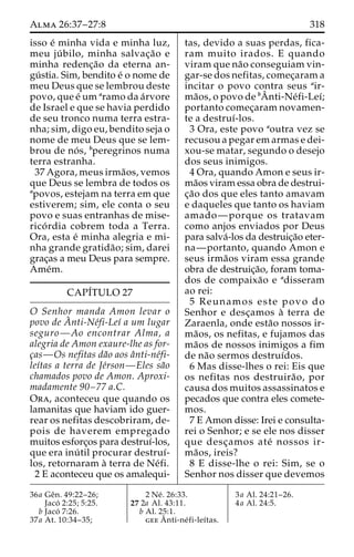 Alma 26:37–27:8 318 
isso e´ minha vida e minha luz, 
meu ju´ bilo, minha salvac¸a˜o e 
minha redenc¸a˜o da eterna an-gu 
´ stia. Sim, bendito e´ o nome de 
meu Deus que se lembrou deste 
povo, que e´ umaramo da a´rvore 
de Israel e que se havia perdido 
de seu tronco numa terra estra-nha; 
sim, digo eu, bendito seja o 
nome de meu Deus que se lem-brou 
de no´ s, bperegrinos numa 
terra estranha. 
37 Agora, meus irma˜os, vemos 
que Deus se lembra de todos os 
apovos, estejam na terra em que 
estiverem; sim, ele conta o seu 
povo e suas entranhas de mise-rico 
´ rdia cobrem toda a Terra. 
Ora, esta e´ minha alegria e mi-nha 
grande gratida˜ o; sim, darei 
grac¸as a meu Deus para sempre. 
Ame´m. 
CAPÍTULO 27 
O Senhor manda Amon levar o 
povo de Aˆ 
nti-Ne´fi-Leı´ a um lugar 
seguro—Ao encontrar Alma, a 
alegria de Amon exaure-lhe as for-c 
¸as—Os nefitas da˜o aos aˆnti-ne´fi-leı 
´tas a terra de Je´rson—Eles sa˜o 
chamados povo de Amon. Aproxi-madamente 
90–77 a.C. 
Ora, aconteceu que quando os 
lamanitas que haviam ido guer-rear 
os nefitas descobriram, de-pois 
de haverem empregado 
muitos esforc¸os para destruı´-los, 
que era inu´ til procurar destruı´- 
los, retornaram a` terra de Ne´fi. 
2 E aconteceu que os amalequi-tas, 
devido a suas perdas, fica-ram 
muito irados. E quando 
viram que na˜o conseguiam vin-gar- 
se dos nefitas, comec¸aram a 
ˆ 
Aincitar o povo contra seus air-ma 
˜os, o povo de bnti-Ne´fi-Leı´; 
portanto comec¸aram novamen-te 
a destruı´-los. 
3 Ora, este povo aoutra vez se 
recusou a pegar em armas e dei-xou- 
se matar, segundo o desejo 
dos seus inimigos. 
4 Ora, quando Amon e seus ir-ma 
˜os viram essa obra de destrui-c 
¸a˜o dos que eles tanto amavam 
e daqueles que tanto os haviam 
amado—porque os tratavam 
como anjos enviados por Deus 
para salva´-los da destruic¸a˜o eter-na— 
portanto, quando Amon e 
seus irma˜os viram essa grande 
obra de destruic¸a˜o, foram toma-dos 
de compaixa˜o e adisseram 
ao rei: 
5 Reunamos este povo do 
Senhor e desc¸amos a` terra de 
Zaraenla, onde esta˜o nossos ir-ma 
˜os, os nefitas, e fujamos das 
ma˜os de nossos inimigos a fim 
de na˜o sermos destruı´dos. 
6 Mas disse-lhes o rei: Eis que 
os nefitas nos destruira˜ o, por 
causa dos muitos assassinatos e 
pecados que contra eles comete-mos. 
7 E Amon disse: Irei e consulta-rei 
o Senhor; e se ele nos disser 
que desc¸amos ate´ nossos ir-ma 
˜os, ireis? 
8 E disse-lhe o rei: Sim, se o 
Senhor nos disser que devemos 
36a Geˆn. 49:22–26; 
Jaco´ 2:25; 5:25. 
b Jaco´ 7:26. 
37a At. 10:34–35; 
2 Ne´ . 26:33. 
27 2a Al. 43:11. 
b Al. 25:1. 
geeAˆ 
nti-ne´ fi-leı´tas. 
3a Al. 24:21–26. 
4a Al. 24:5. 
 