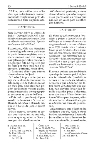 13 1 Ne´ fi 5:22–7:2 
22 Era, pois, sa´bio para o Se-nhor 
que os leva´ssemos conosco 
enquanto viaja´vamos pelo de-serto 
rumo a` terra da promissa˜o. 
CAPI´TULO 6 
Ne´fi escreve sobre as coisas de 
Deus—O propo´sito de Ne´fi e´ per-suadir 
os homens a virem ao Deus 
de Abraa˜o e serem salvos. Aproxi-madamente 
600–592 a.C. 
E agora eu, Ne´fi, na˜o menciono 
a genealogia de meus pais anes-ta 
parte de meu registro; nem a 
mencionarei uma vez sequer 
nas bplacas que estou escreven-do, 
porque esta´ no registro que 
foi feito por meu cpai; na˜o a es-creverei, 
portanto, nesta obra. 
2 Basta-me dizer que somos 
descendentes de aJose´. 
3 E na˜o e´ importante que eu 
seja meticuloso, fazendo um re-lato 
completo de todas as coisas 
de meu pai, pois elas na˜o po-dem 
ser escritas anestas placas, 
porque necessito do espac¸o pa-ra 
escrever as coisas de Deus. 
4 Pois tudo o que desejo e´ aper-suadir 
os homens a bvirem ao 
Deus de Abraa˜o e o Deus de Isa-que 
e o Deus de Jaco´ e serem 
salvos. 
5 Na˜o escrevo, portanto, as coi-sas 
que aagradam ao mundo, 
mas as que agradam a Deus e 
aos que na˜o sa˜o do mundo. 
6 Ordenarei, portanto, a meus 
descendentes que na˜o ocupem 
estas placas com as coisas que 
na˜o sa˜o de valor para os filhos 
dos homens. 
CAPI´TULO 7 
Os filhos de Leı´ retornam a Jeru-sale 
´m e pedem a Ismael e sua fa-mı 
´lia que os acompanhem em sua 
viagem—Lama˜ e outros rebelam-se— 
Ne´ fi exorta seus irma˜ os a 
terem fe´ no Senhor—Eles amar-ram- 
no com cordas e planejam sua 
destruic¸a˜o—Ele e´ libertado pelo po-der 
da fe´—Seus irma˜os pedem per-da 
˜o—Leı´ e seu grupo oferecem 
sacrifı´cio e holocaustos. Aproxima-damente 
600–592 a.C. 
E agora quisera que soube´sseis 
que depois de meu pai, Leı´, ha-ver 
terminado de aprofetizar 
acerca de seus descendentes, 
aconteceu que o Senhor lhe fa-lou 
outra vez, dizendo que ele, 
Leı´, na˜o deveria levar sua fa-mı 
´lia sozinha para o deserto; 
mas que seus filhos deveriam 
tomar bfilhas para cesposas, a fim 
de suscitarem descendeˆncia pa-ra 
o Senhor na terra da promis-sa 
˜o. 
2 E aconteceu que o Senhor lhe 
aordenou que eu, Ne´fi, e meus 
irma˜os retorna´ssemos a` terra de 
Jerusale´m e trouxe´ssemos Is-mael 
e sua famı´lia para o deserto. 
6 1a 2 Ne´ . 4:14–15. 
b 1 Ne´ . 9:2. 
c 1 Ne´. 1:16–17; 19:1–6. 
2a 1 Ne´ . 5:14–16. 
3a Jaco´ 7:27; 
Jar. 1:2, 14; 
Oˆ 
mni 1:30. 
4a Jo. 20:30–31. Ver 
pa´gina de rosto do 
Livro de Mo´rmon. 
b 2 Ne´ . 9:41, 45, 51. 
5a I Tess. 2:4; 
Pal. Mo´ rm. 1:4. 
7 1a 1 Ne´ . 5:17–19. 
b 1 Ne´ . 16:7. 
c gee Casamento, Casar. 
2a 1 Ne´ . 16:7–8. 
 