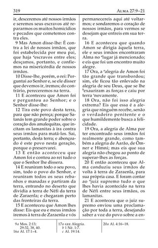 319 Alma 27:9–21 
ir, desceremos ate´ nossos irma˜os 
e seremos seus escravos ate´ re-pararmos 
os muitos homicı´dios 
e pecados que cometemos con-tra 
eles. 
9 Mas Amon disse-lhe: E´ 
con-tra 
a lei de nossos irma˜os, que 
foi estabelecida por meu pai, 
que haja aescravos entre eles; 
desc¸amos, portanto, e confie-mos 
na miserico´ rdia de nossos 
irma˜os. 
10 Disse-lhe, pore´m, o rei: Per-guntai 
ao Senhor e, se ele disser 
que devemos ir, iremos; do con-tra 
´ rio, pereceremos na terra. 
11 E aconteceu que Amon foi 
e perguntou ao Senhor; e o 
Senhor disse-lhe: 
12 Tira este povo desta terra, 
para que na˜o perec¸a; porque Sa-tana 
´s tem grande poder sobre o 
corac¸a˜o dos amalequitas, que in-citam 
os lamanitas a` ira contra 
seus irma˜os para mata´ -los. Sai, 
portanto, desta terra; e abenc¸oa-do 
e´ este povo nesta gerac¸a˜o, 
porque o preservarei. 
13 E enta˜ o aconteceu que 
Amon foi e contou ao rei tudo o 
que o Senhor lhe dissera. 
14 E reuniram todo o seu povo, 
sim, todo o povo do Senhor, e 
reuniram todos os seus reba-nhos 
e manadas e partiram da 
terra, entrando no deserto que 
dividia a terra de Ne´fi da terra 
de Zaraenla; e chegaram perto 
das fronteiras da terra. 
15 E aconteceu que Amon lhes 
disse: Eis que eu e meus irma˜os 
iremos a` terra de Zaraenla e vo´ s 
permanecereis aqui ate´ voltar-mos; 
e sondaremos o corac¸a˜o de 
nossos irma˜os, para vermos se 
desejam que entreis em sua ter-ra. 
16 E aconteceu que quando 
Amon se dirigia a`quela terra, 
ele e seus irma˜os encontraram 
Alma no alugar ja´ mencionado; 
e eis que foi um encontro muito 
alegre. 
17 Ora, a aalegria de Amon foi 
ta˜o grande que transbordou; 
sim, ele ficou ta˜o enlevado na 
alegria de seu Deus, que se lhe 
bexauriram as forc¸as e caiu por 
terra cnovamente. 
18 Ora, na˜o foi isso alegria 
extrema? Eis que essa e´ a ale-gria 
que ningue´mrecebe, sena˜o 
o verdadeiro penitente e o 
que humildemente busca a feli-cidade. 
19 Ora, a alegria de Alma por 
ter encontrado seus irma˜os foi 
realmente grande, como tam-be 
´ma alegria de Aara˜o, de Oˆ m-ner 
e Hı´mni; mas eis que sua 
alegria na˜o chegou ao ponto de 
superar-lhes as forc¸as. 
20 E enta˜o aconteceu que Al-ma 
conduziu seus irma˜os de 
volta a` terra de Zaraenla, para 
sua pro´pria casa. E foram contar 
ao ajuiz supremo tudo o que 
lhes havia acontecido na terra 
de Ne´ fi entre seus irma˜ os, os 
lamanitas. 
21 E aconteceu que o juiz su-premo 
enviou uma proclama-c 
¸a˜o por toda a terra, desejando 
saber a voz do povo sobre a en- 
9a Mos. 2:13; 
29:32, 38, 40. 
16a Al. 17:1–4. 
17a gee Alegria. 
b 1 Ne´ . 1:7. 
c Al. 19:14. 
20a Al. 4:16–18. 
 