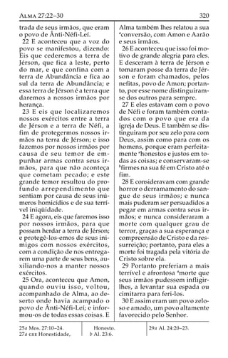 Alma 27:22–30 320 
trada de seus irma˜os, que eram 
o povo deAˆ 
nti-Ne´fi-Leı´. 
22 E aconteceu que a voz do 
povo se manifestou, dizendo: 
Eis que cederemos a terra de 
Je´rson, que fica a leste, perto 
do mar, e que confina com a 
terra de Abundaˆncia e fica ao 
sul da terra de Abundaˆncia; e 
essa terra de Je´rson e´ a terra que 
daremos a nossos irma˜os por 
heranc¸a. 
23 E eis que localizaremos 
nossos exe´ rcitos entre a terra 
de Je´rson e a terra de Ne´ fi, a 
fim de protegermos nossos ir-ma 
˜os na terra de Je´rson; e isso 
fazemos por nossos irma˜os por 
causa de seu temor de em-punhar 
armas contra seus ir-ma 
˜ os, para que na˜o acontec¸a 
que cometam pecado; e este 
grande temor resultou do pro-fundo 
arrependimento que 
sentiam por causa de seus inu´ - 
meros homicı´dios e de sua terrı´- 
vel iniqu¨ idade. 
24 E agora, eis que faremos isso 
por nossos irma˜ os, para que 
possam herdar a terra de Je´rson; 
e protegeˆ-los-emos de seus ini-migos 
com nossos exe´ rcitos, 
com a condic¸a˜o de nos entrega-rem 
uma parte de seus bens, au-xiliando- 
nos a manter nossos 
exe´rcitos. 
25 Ora, aconteceu que Amon, 
quando ouviu isso, voltou, 
acompanhado de Alma, ao de-serto 
onde havia acampado o 
povo de Aˆnti-Ne´fi-Leı´; e infor-mou- 
os de todas essas coisas. E 
Alma tambe´m lhes relatou a sua 
aconversa˜ o, com Amon e Aara˜o 
e seus irma˜os. 
26 E aconteceu que isso foi mo-tivo 
de grande alegria para eles. 
E desceram a` terra de Je´rson e 
tomaram posse da terra de Je´r-son 
e foram chamados, pelos 
nefitas, povo de Amon; portan-to, 
por esse nome distinguiram-se 
dos outros para sempre. 
27 E eles estavam com o povo 
de Ne´fi e foram tambe´m conta-dos 
com o povo que era da 
igreja de Deus. E tambe´m se dis-tinguiram 
por seu zelo para com 
Deus, assim como para com os 
homens, porque eram perfeita-mente 
ahonestos e justos em to-das 
as coisas; e conservaram-se 
bfirmes na sua fe´ em Cristo ate´ o 
fim. 
28 E consideravam com grande 
horror o derramamento do san-gue 
de seus irma˜ os; e nunca 
mais puderam ser persuadidos a 
pegar em armas contra seus ir-ma 
˜os; e nunca consideraram a 
morte com qualquer grau de 
terror, grac¸as a sua esperanc¸a e 
compreensa˜o de Cristo e da res-surreic 
¸a˜ o; portanto, para eles a 
morte foi tragada pela vito´ ria de 
Cristo sobre ela. 
29 Portanto preferiam a mais 
terrı´vel e afrontosa amorte que 
seus irma˜os pudessem infligir-lhes, 
a levantar sua espada ou 
cimitarra para feri-los. 
30 E assim eramumpovo zelo-so 
e amado, um povo altamente 
favorecido pelo Senhor. 
25a Mos. 27:10–24. 
27a gee Honestidade, 
Honesto. 
b Al. 23:6. 
29a Al. 24:20–23. 
 