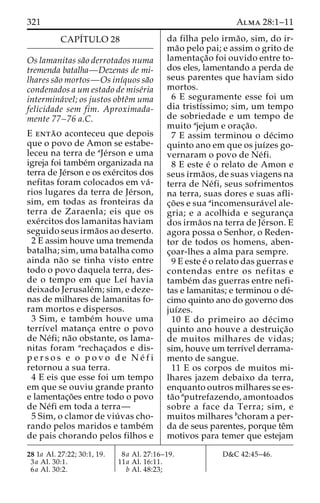 321 Alma 28:1–11 
CAPÍTULO 28 
Os lamanitas sa˜o derrotados numa 
tremenda batalha—Dezenas de mi-lhares 
sa˜o mortos—Os inı´quos sa˜o 
condenados a um estado de mise´ria 
intermina´vel; os justos obteˆm uma 
felicidade sem fim. Aproximada-mente 
77–76 a.C. 
E enta˜ o aconteceu que depois 
que o povo de Amon se estabe-leceu 
na terra de aJe´rson e uma 
igreja foi tambe´m organizada na 
terra de Je´rson e os exe´rcitos dos 
nefitas foram colocados em va´- 
rios lugares da terra de Je´rson, 
sim, em todas as fronteiras da 
terra de Zaraenla; eis que os 
exe´rcitos dos lamanitas haviam 
seguido seus irma˜os ao deserto. 
2 E assim houve uma tremenda 
batalha; sim, uma batalha como 
ainda na˜o se tinha visto entre 
todo o povo daquela terra, des-de 
o tempo em que Leı´ havia 
deixado Jerusale´m; sim, e deze-nas 
de milhares de lamanitas fo-ram 
mortos e dispersos. 
3 Sim, e tambe´m houve uma 
terrı´vel matanc¸a entre o povo 
de Ne´fi; na˜o obstante, os lama-nitas 
foram arechac¸ados e dis-p 
e r s o s e o p o v o d e Ne´ f i 
retornou a sua terra. 
4 E eis que esse foi um tempo 
em que se ouviu grande pranto 
e lamentac¸o˜es entre todo o povo 
de Ne´fi em toda a terra— 
5 Sim, o clamor de viu´ vas cho-rando 
pelos maridos e tambe´m 
de pais chorando pelos filhos e 
da filha pelo irma˜ o, sim, do ir-ma 
˜o pelo pai; e assim o grito de 
lamentac¸a˜o foi ouvido entre to-dos 
eles, lamentando a perda de 
seus parentes que haviam sido 
mortos. 
6 E seguramente esse foi um 
dia tristı´ssimo; sim, um tempo 
de sobriedade e um tempo de 
muito ajejum e orac¸a˜o. 
7 E assim terminou o de´cimo 
quinto ano em que os juı´zes go-vernaram 
o povo de Ne´fi. 
8 E este e´ o relato de Amon e 
seus irma˜os, de suas viagens na 
terra de Ne´fi, seus sofrimentos 
na terra, suas dores e suas afli-c 
¸o˜ es e sua aincomensura´vel ale-gria; 
e a acolhida e seguranc¸a 
dos irma˜os na terra de Je´rson. E 
agora possa o Senhor, o Reden-tor 
de todos os homens, aben-c 
¸oar-lhes a alma para sempre. 
9 E este e´ o relato das guerras e 
contendas entre os nefitas e 
tambe´m das guerras entre nefi-tas 
e lamanitas; e terminou o de´- 
cimo quinto ano do governo dos 
juı´zes. 
10 E do primeiro ao de´cimo 
quinto ano houve a destruic¸a˜o 
de muitos milhares de vidas; 
sim, houve um terrı´vel derrama-mento 
de sangue. 
11 E os corpos de muitos mi-lhares 
jazem debaixo da terra, 
enquanto outros milhares se es-ta 
˜o aputrefazendo, amontoados 
sobre a face da Terra; sim, e 
muitos milhares bchoram a per-da 
de seus parentes, porque teˆm 
motivos para temer que estejam 
28 1a Al. 27:22; 30:1, 19. 
3a Al. 30:1. 
6a Al. 30:2. 
8a Al. 27:16–19. 
11a Al. 16:11. 
b Al. 48:23; 
D&C 42:45–46. 
 