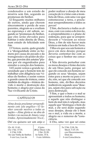 Alma 28:12–29:6 322 
condenados a um estado de 
mise´ ria sem fim, segundo as 
promessas do Senhor. 
12 Enquanto muitos milhares 
de outros, ainda que chorem 
sinceramente a perda de seus 
parentes, alegram-se e exultam 
na esperanc¸a e ate´ sabem, se-gundo 
as apromessas do Senhor, 
que eles sera˜o elevados para 
habitar a` ma˜o direita de Deus, 
num estado de felicidade sem 
fim. 
13 Vemos, assim, qua˜o grande 
e´ a adesigualdade entre os ho-mens 
por causa do pecado e da 
transgressa˜o e do poder do dia-bo, 
que prove´mdos astutos bpla-nos 
por ele engendrados para 
enredar o corac¸a˜o dos homens. 
14 E assim vemos a grande ne-cessidade 
que o homem tem de 
trabalhar com diligeˆncia nas avi-nhas 
do Senhor; e assim vemos 
a grande causa da tristeza, como 
tambe´m da alegria—tristeza de-vido 
a` morte e destruic¸a˜o dos 
homens; e alegria por causa da 
bluz vivificante de Cristo. 
CAPÍTULO 29 
Alma deseja proclamar arrependi-mento 
com zelo ange´lico—O Se-nhor 
concede mestres a todas as 
nac¸o˜es—Alma gloria-se na obra do 
Senhor e no sucesso de Amon e seus 
irma˜os. Aproximadamente 76 a.C. 
Oh! eu quisera ser um anjo e 
poder realizar o desejo de meu 
corac¸a˜o de ir e falar com a trom-beta 
de Deus, com uma voz que 
estremecesse a terra, e procla-mar 
arrependimento a todos os 
povos! 
2 Sim, declararia a todas as al-mas, 
com voz como a do trova˜o, 
o arrependimento e o plano de 
redenc¸a˜ o, para que se arrepen-dessem 
e aviessem ao nosso 
Deus, a fim de na˜o haver mais 
tristeza em toda a face da Terra. 
3 Mas eis que sou um homem e 
peco em meu desejo; porque 
deveria contentar-me com as 
coisas que o Senhor me conce-deu. 
4 Na˜o deveria perturbar com 
os meus desejos o firme decreto 
de um Deus justo, porque sei 
que ele concede aos homens se-gundo 
os seus adesejos, sejam 
estes para a morte ou para a vi-da; 
sim, sei que ele concede aos 
homens, sim, da´-lhes decretos 
inaltera´veis segundo seus bdese-jos, 
sejam eles para salvac¸a˜o ou 
para destruic¸a˜o. 
5 Sim, e que o bem e o mal se 
apresentam a todos os homens; 
e aquele que na˜o distingue o 
bem do mal na˜o e´ culpado, mas 
aquele que adistingue o bem do 
mal, a ele sera´ dado segundo 
seus desejos, deseje ele o bem 
ou o mal, a vida ou a morte, a 
alegria ou o remorso de bcons-cie 
ˆncia. 
6 Ora, uma vez que sei estas 
12a Al. 11:41. 
13a 1 Ne´ . 17:35. 
b 2 Ne´ . 9:28. 
14a gee Vinha do Senhor. 
b gee Luz, Luz de 
Cristo. 
29 2a Oˆ 
mni 1:26; 
3 Ne´ . 21:20. 
4a Salm. 37:4. 
b gee Arbı´trio. 
5a 2 Ne´ . 2:18, 26; 
Moroˆ . 7:15–19. 
gee Discernimento, 
Dom de. 
b gee Conscieˆncia. 
 