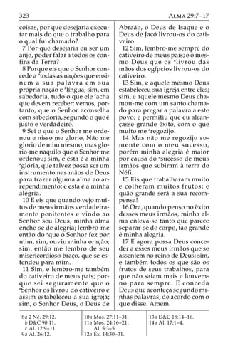 323 Alma 29:7–17 
coisas, por que desejaria execu-tar 
mais do que o trabalho para 
o qual fui chamado? 
7 Por que desejaria eu ser um 
anjo, poder falar a todos os con-fins 
da Terra? 
8 Porque eis que o Senhor con-cede 
a atodas as nac¸o˜es que ensi-nem 
a sua palavra em sua 
pro´pria nac¸a˜o e blı´ngua, sim, em 
sabedoria, tudo o que ele cacha 
que devem receber; vemos, por-tanto, 
que o Senhor aconselha 
com sabedoria, segundo o que e´ 
justo e verdadeiro. 
9 Sei o que o Senhor me orde-nou 
e nisso me glorio. Na˜o me 
glorio de mim mesmo, mas glo-rio- 
me naquilo que o Senhor me 
ordenou; sim, e esta e´ a minha 
aglo´ ria, que talvez possa ser um 
instrumento nas ma˜os de Deus 
para trazer alguma alma ao ar-rependimento; 
e esta e´ a minha 
alegria. 
10 E eis que quando vejo mui-tos 
de meus irma˜os verdadeira-mente 
penitentes e vindo ao 
Senhor seu Deus, minha alma 
enche-se de alegria; lembro-me 
enta˜o do aque o Senhor fez por 
mim, sim, ouviu minha orac¸a˜o; 
sim, enta˜o me lembro de seu 
misericordioso brac¸o, que se es-tendeu 
para mim. 
11 Sim, e lembro-me tambe´m 
do cativeiro de meus pais; por-que 
sei seguramente que o 
aSenhor os livrou do cativeiro e 
assim estabeleceu a sua igreja; 
sim, o Senhor Deus, o Deus de 
Abraa˜ o, o Deus de Isaque e o 
Deus de Jaco´ livrou-os do cati-veiro. 
12 Sim, lembro-me sempre do 
cativeiro de meus pais; e o mes-mo 
Deus que os alivrou das 
ma˜os dos egı´pcios livrou-os do 
cativeiro. 
13 Sim, e aquele mesmo Deus 
estabeleceu sua igreja entre eles; 
sim, e aquele mesmo Deus cha-mou- 
me com um santo chama-do 
para pregar a palavra a este 
povo; e permitiu que eu alcan-c 
¸asse grande eˆxito, com o que 
muito me aregozijo. 
14 Mas na˜o me regozijo so-mente 
com o meu sucesso, 
pore´m minha alegria e´ maior 
por causa do asucesso de meus 
irma˜os que subiram a` terra de 
Ne´fi. 
15 Eis que trabalharam muito 
e colheram muitos frutos; e 
qua˜o grande sera´ a sua recom-pensa! 
16 Ora, quando penso no eˆxito 
desses meus irma˜os, minha al-ma 
enleva-se tanto que parece 
separar-se do corpo, ta˜o grande 
e´ minha alegria. 
17 E agora possa Deus conce-der 
a esses meus irma˜os que se 
assentem no reino de Deus; sim, 
e tambe´m todos os que sa˜o os 
frutos de seus trabalhos, para 
que na˜o saiam mais e louvem-no 
para sempre. E conceda 
Deus que acontec¸a segundo mi-nhas 
palavras, de acordo com o 
que disse. Ame´m. 
8a 2 Ne´ . 29:12. 
b D&C 90:11. 
c Al. 12:9–11. 
9a Al. 26:12. 
10a Mos. 27:11–31. 
11a Mos. 24:16–21; 
Al. 5:3–5. 
12a Eˆ 
x. 14:30–31. 
13a D&C 18:14–16. 
14a Al. 17:1–4. 
 