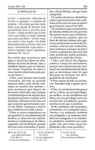 Alma 30:1–10 324 
CAPÍTULO 30 
Corior, o anticristo, ridiculariza 
Cristo, a expiac¸a˜o e o espı´rito de 
profecia—Ele ensina que na˜o existe 
Deus nem queda do homem nem 
penalidade para o pecado nem 
Cristo—Alma testifica que Cristo 
vira´ e que todas as coisas indicam 
que existe um Deus—Corior exige 
um sinal e fica mudo—O diabo 
havia aparecido a Corior como um 
anjo e ensinara-lhe o que dizer— 
Corior e´ pisado e morre. Aproxima-damente 
76–74 a.C. 
Eis enta˜o que aconteceu que 
apo´ s o apovo de Amon se esta-belecer 
na terra de Je´rson, sim, e 
tambe´m depois que os lamani-tas 
foram bexpulsos da terra e 
seus mortos enterrados pelo po-vo 
da terra— 
2 Ora, seus mortos na˜o foram 
contados, devido ao grande 
nu´mero deles; nem foram con-tados 
os mortos dos nefitas— 
mas aconteceu que depois de 
haverem enterrado seus mortos 
e tambe´mdepois de alguns dias 
de jejum e pranto e orac¸a˜o (e foi 
durante o de´cimo sexto ano em 
que os juı´zes governaram o po-vo 
de Ne´ fi), comec¸ou a haver 
paz contı´nua em toda a terra. 
3 Sim, e o povo empenhava-se 
em guardar os mandamentos do 
Senhor; e observavam estrita-mente 
as aordenanc¸as de Deus, 
segundo a lei de Moise´s, porque 
haviam sido ensinados a bguar-dar 
a lei de Moise´s, ate´ que fosse 
cumprida. 
4 E assim na˜o houve distu´ rbios 
entre o povo durante todo o de´- 
cimo sexto ano em que os juı´zes 
governaram o povo de Ne´fi. 
5 E aconteceu que no princı´pio 
do de´cimo se´timo ano do governo 
dos juı´zes houve paz contı´nua. 
6 Aconteceu, pore´m, que no 
final do de´cimo se´timo ano apa-receuumhomemna 
terra de Za-raenla; 
e ele era um aanticristo, 
pois comec¸ou a pregar ao povo 
contra as profecias que haviam 
sido proferidas pelos profetas, 
relativas a` vinda de Cristo. 
7 Ora, na˜o havia lei alguma 
contra a acrenc¸a de um homem, 
porque era expressamente con-tra 
´rio aos mandamentos de Deus 
que se decretasse uma lei que 
deixasse os homens em desi-gualdade 
de condic¸o˜ es. 
8 Pois assim dizem as escritu-ras: 
aEscolhei hoje a quem servi-reis. 
9 Ora, se um homem desejasse 
servir a Deus, era seu privile´gio, 
ou melhor, se ele acreditasse em 
Deus, era seu privile´gio servi-lo; 
se nele na˜o acreditasse, pore´m, 
na˜o havia lei que o punisse. 
10 Se cometesse um assassı´nio, 
entretanto, era castigado com a 
amorte; e se roubasse, tambe´m 
era castigado; e se furtasse, tam-be 
´m era castigado; e se cometes-se 
adulte´rio, tambe´m era casti-gado; 
sim, por todas essas ini-qu 
¨ idades eles eram punidos. 
30 1a Al. 27:25–26. 
gee Anti-ne´ fi-leı´tas. 
b Al. 28:1–3. 
3a gee Lei de Moise´s. 
b 2 Ne´ . 25:24–27; 
Al. 25:15. 
6a gee Anticristo. 
7a Al. 1:17. 
8a Jos. 24:15. 
gee Arbı´trio. 
10a gee Pena de Morte. 
 
