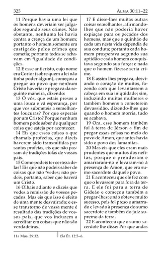 325 Alma 30:11–22 
11 Porque havia uma lei que 
os homens deveriam ser julga-dos 
segundo seus crimes. Na˜o 
obstante, nenhuma lei havia 
contra a crenc¸a de um homem; 
portanto o homem somente era 
castigado pelos crimes que 
cometia; portanto todos se acha-vam 
em aigualdade de condi-c 
¸o˜ es. 
12 E esse anticristo, cujo nome 
era Corior (sobre quem a lei na˜o 
tinha poder algum), comec¸ou a 
pregar ao povo que nenhum 
Cristo haveria; e pregava da se-guinte 
maneira, dizendo: 
13 O´ 
vo´ s, que estais presos a 
uma louca e va˜ esperanc¸a, por 
que vos submeteis a semelhan-tes 
loucuras? Por que esperais 
por um Cristo? Porque nenhum 
homem pode saber de qualquer 
coisa que esteja por acontecer. 
14 Eis que essas coisas a que 
chamais profecias, que dizeis 
haverem sido transmitidas por 
santos profetas, eis que na˜o pas-sam 
de tradic¸o˜es tolas de vossos 
pais. 
15 Como podeis ter certeza de-las? 
Eis que na˜o podeis saber de 
coisas que na˜o avedes; na˜o po-deis, 
portanto, saber que havera´ 
um Cristo. 
16 Olhais adiante e dizeis que 
vedes a remissa˜o de vossos pe-cados. 
Mas eis que isso e´ efeito 
de uma mente desvairada; e es-se 
transtorno de vossa mente e´ 
resultado das tradic¸o˜ es de vos-sos 
pais, que vos induzem a 
acreditar em coisas que na˜o sa˜o 
verdadeiras. 
17 E disse-lhes muitas outras 
coisas semelhantes, afirmando-lhes 
que na˜ o poderia haver 
expiac¸a˜o para os pecados dos 
homens, mas que o quinha˜o de 
cada um nesta vida dependia de 
sua conduta; portanto cada ho-mem 
prosperava segundo sua 
aptida˜o e cada homem conquis-tava 
segundo sua forc¸a; e nada 
que o homem fizesse seria cri-me. 
18 E assim lhes pregava, desvi-ando 
o corac¸a˜o de muitos, fa-zendo 
com que levantassem a 
cabec¸a em sua iniqu¨ idade; sim, 
induzindo muitas mulheres e 
tambe´m homens a cometerem 
devassida˜ o, dizendo-lhes que 
quando o homem morria, tudo 
se acabava. 
19 Ora, esse homem tambe´m 
foi a` terra de Je´rson a fim de 
pregar essas coisas no meio do 
povo de Amon, que antes havia 
sido o povo dos lamanitas. 
20 Mas eis que eles eram mais 
prudentes que muitos dos nefi-tas, 
porque o prenderam e 
amarraram-no e levaram-no a` 
presenc¸a de Amon, que era su-mo 
sacerdote daquele povo. 
21 E aconteceu que ele fez com 
que o levassem para fora da ter-ra. 
E ele foi para a terra de 
Gidea˜o e comec¸ou tambe´m a 
pregar-lhes; e na˜o obteve muito 
sucesso, pois foi preso e amarra-do 
e levado a` presenc¸a do sumo 
sacerdote e tambe´m do juiz su-premo 
da terra. 
22 E aconteceu que o sumo sa-cerdote 
lhe disse: Por que andas 
11a Mos. 29:32. 15a E´ 
t. 12:5–6. 
 
