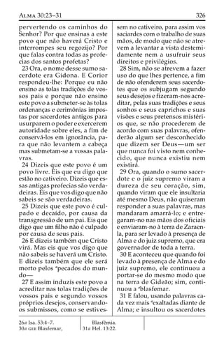 Alma 30:23–31 326 
pervertendo os caminhos do 
Senhor? Por que ensinas a este 
povo que na˜o havera´ Cristo e 
interrompes seu regozijo? Por 
que falas contra todas as profe-cias 
dos santos profetas? 
23 Ora, o nome desse sumo sa-cerdote 
era Gidona. E Corior 
respondeu-lhe: Porque eu na˜o 
ensino as tolas tradic¸o˜es de vos-sos 
pais e porque na˜o ensino 
este povo a submeter-se a`s tolas 
ordenanc¸as e cerimoˆnias impos-tas 
por sacerdotes antigos para 
usurparem o poder e exercerem 
autoridade sobre eles, a fim de 
conserva´-los em ignoraˆncia, pa-ra 
que na˜o levantem a cabec¸a 
mas submetam-se a vossas pala-vras. 
24 Dizeis que este povo e´ um 
povo livre. Eis que eu digo que 
esta˜o no cativeiro. Dizeis que es-sas 
antigas profecias sa˜o verda-deiras. 
Eis que vos digo que na˜o 
sabeis se sa˜o verdadeiras. 
25 Dizeis que este povo e´ cul-pado 
e decaı´do, por causa da 
transgressa˜o de um pai. Eis que 
digo que um filho na˜o e´ culpado 
por causa de seus pais. 
26 E dizeis tambe´m que Cristo 
vira´ . Mas eis que vos digo que 
na˜o sabeis se havera´ um Cristo. 
E dizeis tambe´m que ele sera´ 
morto pelos apecados do mun-do— 
27 E assim induzis este povo a 
acreditar nas tolas tradic¸o˜es de 
vossos pais e segundo vossos 
pro´ prios desejos, conservando-os 
submissos, como se estives-sem 
no cativeiro, para assim vos 
saciardes com o trabalho de suas 
ma˜os, de modo que na˜o se atre-vem 
a levantar a vista destemi-damente 
nem a usufruir seus 
direitos e privile´gios. 
28 Sim, na˜o se atrevem a fazer 
uso do que lhes pertence, a fim 
de na˜o ofenderem seus sacerdo-tes 
que os subjugam segundo 
seus desejos e fizeram-nos acre-ditar, 
pelas suas tradic¸o˜es e seus 
sonhos e seus caprichos e suas 
viso˜ es e seus pretensos miste´ri-os 
que, se na˜o procederem de 
acordo com suas palavras, ofen-dera 
˜o algum ser desconhecido 
que dizem ser Deus—um ser 
que nunca foi visto nem conhe-cido, 
que nunca existiu nem 
existira´ . 
29 Ora, quando o sumo sacer-dote 
e o juiz supremo viram a 
dureza de seu corac¸a˜ o, sim, 
quando viram que ele insultaria 
ate´ mesmo Deus, na˜o quiseram 
responder a suas palavras, mas 
mandaram amarra´ -lo; e entre-garam- 
no nas ma˜os dos oficiais 
e enviaram-no a` terra de Zaraen-la, 
para ser levado a` presenc¸a de 
Alma e do juiz supremo, que era 
governador de toda a terra. 
30 E aconteceu que quando foi 
levado a` presenc¸a de Alma e do 
juiz supremo, ele continuou a 
portar-se do mesmo modo que 
na terra de Gidea˜ o; sim, conti-nuou 
a ablasfemar. 
31 E falou, usando palavras ca-da 
vez mais aexaltadas diante de 
Alma; e insultou os sacerdotes 
26a Isa. 53:4–7. 
30a gee Blasfemar, 
Blasfeˆmia. 
31a Hel. 13:22. 
 