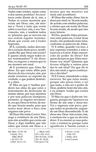 Alma 30:45–53 328 
atodos estes irma˜os, assim como 
o dos santos profetas? As escri-turas 
esta˜o diante de ti, sim, e 
btodas as coisas mostram que 
existe um Deus; sim, ate´ mes-mo 
a cTerra e tudo que existe 
sobre a sua face, sim, e seu dmo-vimento, 
sim, e tambe´m todos 
os eplanetas que se movem em 
sua ordem regular testemu-nham 
que existe um Criador 
Supremo. 
45 E, contudo, andas desvian-do 
o corac¸a˜o deste povo, testifi-cando- 
lhe que Deus na˜o existe? 
E queres ainda negar todos es-ses 
testemunhos? E ele disse: 
Sim, eu negarei, a menos que tu 
me mostres um sinal. 
46 E aconteceu que Alma lhe 
disse: Eis que estou aflito pela 
dureza de teu corac¸a˜ o; sim, por 
ainda resistires ao espı´rito da 
verdade, o que podera´ destruir-te 
a alma. 
47 Mas eis que e´ amelhor per-deres 
tua alma do que seres o 
instrumento da destruic¸a˜o de 
muitas almas, por tuas mentiras 
e por tuas palavras lisonjeiras; 
portanto, se negares novamen-te, 
eis que Deus te ferira´ , de mo-do 
que ficara´s mudo, para que 
nunca mais abras a boca nem 
enganes este povo. 
48 Disse-lhe enta˜o Corior: Na˜o 
nego a existeˆncia de um Deus, 
mas na˜o acredito que exista um 
Deus; e digo tambe´m que na˜o 
sabes que existe um Deus e, a 
menos que me mostres um 
sinal, na˜o acreditarei. 
49 Disse-lhe enta˜o Alma: Isto te 
darei por sinal: tu aficara´s mudo, 
de acordo com minhas palavras; 
e afirmo que em nome de Deus 
ficara´s mudo, de modo que na˜o 
mais falara´s. 
50 Ora, quando Alma pronun-ciou 
estas palavras, Corior ficou 
mudo, na˜o podendo mais falar, 
conforme as palavras de Alma. 
51 E enta˜ o, quando viu isso, o 
juiz supremo estendeu a ma˜o e 
escreveu a Corior: Esta´s conven-cido 
do poder de Deus? Em 
quem desejavas que Alma mos-trasse 
seu sinal? Quiseras que 
tivesse afligido a outros para 
dar-te um sinal? Eis que ele te 
deu um sinal; e agora continua-ra 
´s a duvidar? 
52 E Corior, estendendo a ma˜o, 
escreveu: Sei que estou mudo, 
porque na˜o posso falar; e sei 
que nada, a na˜o ser o poder de 
Deus, poderia fazer-me isto; sim, 
e eu sempre asoube que existia 
um Deus. 
53 Mas eis que o diabo me aen-ganou, 
porque me bapareceu na 
forma de um anjo e disse-me: 
Vai e regenera este povo, por-que 
todos se perderam, seguin-do 
um Deus desconhecido. E ele 
disse-me: Deus cna˜o existe; sim, 
e ensinou-me o que eu deveria 
dizer. E eu ensinei as suas pala-vras; 
e ensinei-as porque eram 
agrada´ veis a` dmente carnal; e 
44a Mos. 13:33–34. 
b Salm. 19:1; 
D&C 88:47. 
c Jo´ 12:7–10. 
d Hel. 12:11–15. 
e Mois. 6:63. 
47a 1 Ne´ . 4:13. 
49a II Croˆ n. 13:20. 
52a Al. 30:42. 
53a Jaco´ 7:14. 
b II Cor. 11:14; 
2 Ne´ . 9:9. 
c Salm. 10:4. 
d gee Carnal. 
 