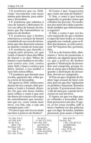 1 Ne´ fi 7:3–15 14 
3 E aconteceu que eu, Ne´ fi, 
viajei anovamente com meus 
irma˜os pelo deserto, para subir-mos 
a Jerusale´m. 
4 E aconteceu que subimos a` 
casa de Ismael e obtivemos fa-vor 
aos olhos de Ismael, de ma-neira 
que lhe transmitimos as 
palavras do Senhor. 
5 E aconteceu que o Senhor 
enterneceu o corac¸a˜o de Ismael 
e tambe´mde sua casa de tal ma-neira 
que eles desceram conosco 
ao deserto, a` tenda de nosso pai. 
6 E aconteceu que durante a 
viagem pelo deserto, eis que 
Lama˜ e Lemuel e duas das filhas 
de Ismael e os dois afilhos de 
Ismael e suas famı´lias se revolta-ram 
contra no´ s; sim, contra 
mim, Ne´fi, e Sam; e contra o pai 
deles, Ismael, e sua mulher e 
suas treˆs outras filhas. 
7 E aconteceu que durante essa 
revolta, quiseram eles voltar pa-ra 
a terra de Jerusale´m. 
8 E agora eu, Ne´fi, aaflito com a 
dureza de seu corac¸a˜o, falei por-tanto 
a Lama˜ e Lemuel, dizen-do: 
Eis que sois meus irma˜os 
mais velhos; e como e´ que sois 
ta˜o duros de corac¸a˜o e ta˜o cegos 
de entendimento que necessi-tais 
que eu, vosso irma˜o mais 
novo, vos fale, sim, e seja um 
exemplo para vo´ s? 
9 Como e´ que na˜o haveis dado 
ouvidos a` palavra do Senhor? 
10 Como e´ que aesquecestes 
que vistes um anjo do Senhor? 
11 Sim, e como e´ que haveis 
esquecido as grandes coisas que 
o Senhor fez por no´ s, alivrando-nos 
das ma˜os de Laba˜o e permi-tindo 
tambe´m que obtive´ssemos 
o registro? 
12 Sim, e como e´ que vos ha-veis 
esquecido de que o Senhor 
e´ capaz de fazer todas as acoisas 
segundo sua vontade, para os fi-lhos 
dos homens, se nele exerce-rem 
bfe´? Sejamos-lhe, portanto, 
fie´is. 
13 E se a ele formos fie´is, obte-remos 
a aterra da promissa˜o; e 
sabereis, em alguma e´poca futu-ra, 
que a palavra do Senhor 
quanto a` bdestruic¸a˜o de Jerusa-le 
´m sera´ cumprida; porque to-das 
as coisas que o Senhor disse, 
quanto a` destruic¸a˜o de Jerusa-le 
´m, devem ser cumpridas. 
14 Pois eis que o Espı´rito do Se-nhor 
logo cessara´ de lutar com 
eles; pois eis que eles arejeitaram 
os profetas e lanc¸aram bJeremias 
na prisa˜ o. E procuraram tirar a 
cvida de meu pai, a ponto de fa-zerem- 
no sair da terra. 
15 Agora, eis que vos digo que, 
se voltardes a Jerusale´m, tam-be 
´mperecereis com eles. E ago-ra, 
se for vossa escolha, subi a` 
terra e lembrai-vos das palavras 
que vos digo: Se fordes, tambe´m 
perecereis; pois assim o Espı´rito 
3a 1 Ne´ . 3:2–3. 
6a 2 Ne´ . 4:10. 
8a Al. 31:2; 
Mois. 7:41. 
10a Deut. 4:9; 
1 Ne´ . 3:29; 4:3. 
11a 1 Ne´ . 4. 
12a 1 Ne´ . 17:50; 
Al. 26:12. 
b 1 Ne´ . 3:7; 15:11. 
13a 1 Ne´ . 2:20. 
gee Terra da 
Promissa˜o. 
b II Re. 25:1–21; 
2 Ne´ . 6:8; 25:10; 
Oˆ 
mni 1:15; 
Hel. 8:20–21. 
14a Eze. 5:6; 
1 Ne´ . 1:18–20; 2:13. 
gee Rebeldia, 
Rebelia˜o. 
b Jer. 37:15–21. 
c 1 Ne´ . 2:1. 
 