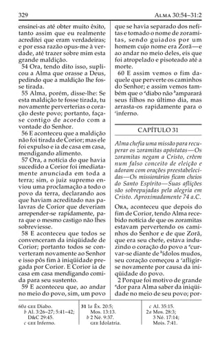 329 Alma 30:54–31:2 
ensinei-as ate´ obter muito eˆxito, 
tanto assim que eu realmente 
acreditei que eram verdadeiras; 
e por essa raza˜o opus-me a` ver-dade, 
ate´ trazer sobre mim esta 
grande maldic¸a˜o. 
54 Ora, tendo dito isso, supli-cou 
a Alma que orasse a Deus, 
pedindo que a maldic¸a˜o lhe fos-se 
tirada. 
55 Alma, pore´m, disse-lhe: Se 
esta maldic¸a˜o te fosse tirada, tu 
novamente perverterias o cora-c 
¸a˜o deste povo; portanto, fac¸a-se 
contigo de acordo com a 
vontade do Senhor. 
56 E aconteceu que a maldic¸a˜o 
na˜o foi tirada de Corior; mas ele 
foi expulso e ia de casa em casa, 
mendigando alimento. 
57 Ora, a notı´cia do que havia 
sucedido a Corior foi imediata-mente 
anunciada em toda a 
terra; sim, o juiz supremo en-viou 
uma proclamac¸a˜o a todo o 
povo da terra, declarando aos 
que haviam acreditado nas pa-lavras 
de Corior que deveriam 
arrepender-se rapidamente, pa-ra 
que o mesmo castigo na˜o lhes 
sobreviesse. 
58 E aconteceu que todos se 
convenceram da iniqu¨ idade de 
Corior; portanto todos se con-verteram 
novamente ao Senhor 
e isso poˆ s fim a` iniqu¨ idade pre-gada 
por Corior. E Corior ia de 
casa em casa mendigando comi-da 
para seu sustento. 
59 E aconteceu que, ao andar 
no meio do povo, sim, um povo 
que se havia separado dos nefi-tas 
e tomado o nome de zorami-tas, 
sendo guiados por um 
homem cujo nome era Zora˜—e 
ao andar no meio deles, eis que 
foi atropelado e pisoteado ate´ a 
morte. 
60 E assim vemos o fim da-quele 
que perverte os caminhos 
do Senhor; e assim vemos tam-be 
´m que o adiabo na˜o bamparara´ 
seus filhos no u´ ltimo dia, mas 
arrasta-os rapidamente para o 
cinferno. 
CAPI´TULO 31 
Alma chefia uma missa˜o para recu-perar 
os zoramitas apo´statas—Os 
zoramitas negam a Cristo, creˆem 
num falso conceito de eleic¸a˜o e 
adoram com orac¸o˜es preestabeleci-das— 
Os missiona´rios ficam cheios 
do Santo Espı´rito—Suas aflic¸o˜es 
sa˜o sobrepujadas pela alegria em 
Cristo. Aproximadamente 74 a.C. 
Ora, aconteceu que depois do 
fim de Corior, tendo Alma rece-bido 
notı´cia de que os zoramitas 
estavam pervertendo os cami-nhos 
do Senhor e de que Zora˜ , 
que era seu chefe, estava indu-zindo 
o corac¸a˜o do povo a acur-var- 
se diante de bı´dolos mudos, 
seu corac¸a˜o comec¸ou a cafligir-se 
novamente por causa da ini-qu 
¨ idade do povo. 
2 Porque foi motivo de grande 
ador para Alma saber da iniqu¨ i-dade 
no meio de seu povo; por- 
60a gee Diabo. 
b Al. 3:26–27; 5:41–42; 
D&C 29:45. 
c gee Inferno. 
31 1a Eˆ 
x. 20:5; 
Mos. 13:13. 
b 2 Ne´ . 9:37. 
gee Idolatria. 
c Al. 35:15. 
2a Mos. 28:3; 
3 Ne´ . 17:14; 
Mois. 7:41. 
 