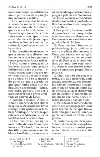 Alma 31:3–14 330 
tanto seu corac¸a˜o se entristeceu 
muito por causa da separac¸a˜o 
dos zoramitas e nefitas. 
3 Ora, os zoramitas haviam-se 
reunido numa terra a que 
deram o nome de Antioˆnum, 
que ficava a leste da terra de 
Zaraenla, que quase fazia fron-teira 
com o mar, que ficava 
ao sul da terra de Je´rson, que 
tambe´m se limitava com o de-serto 
sul, o qual estava cheio de 
lamanitas. 
4 Ora, os nefitas temiam muito 
que os zoramitas se aliassem aos 
lamanitas e que isso pudesse 
causar grande perda aos nefitas. 
5 Ora, como a apregac¸a˜o da 
bpalavra exercia uma grande 
influeˆ ncia sobre o povo, cle-vando- 
o a praticar o que era jus-to— 
sim, surtia um efeito mais 
p o d e r o s o s o b r e a m e n t e 
do povo do que a espada ou 
qualquer outra coisa que lhe 
houvesse acontecido—Alma, 
portanto, pensou que seria 
aconselha´vel poˆ r a` prova a vir-tude 
da palavra de Deus. 
6 Tomou, portanto, Amon e 
Aara˜o e Oˆ mner e deixou Hı´mni 
na igreja de Zaraenla; mas levou 
consigo os treˆs primeiros e tam-be 
´m Amuleque e Zeezrom, que 
estavam em Meleque; e levou 
tambe´m dois de seus filhos. 
7 Ora, na˜o levou consigo o 
mais velho de seus filhos, cujo 
nome era aHelama˜ ; e os nomes 
dos filhos que levou eram Si-blon 
e Coriaˆnton; e esses eram 
os nomes dos que foram com ele 
pregar a palavra aos bzoramitas. 
8 Ora, os zoramitas eram adissi-dentes 
dos nefitas; portanto ja´ 
lhes havia sido ensinada a pala-vra 
de Deus. 
9 Eles, pore´m, ahaviam cometi-do 
grandes erros, porque na˜o 
observavam os mandamentos de 
Deus nem os seus estatutos, se-gundo 
a lei de Moise´s. 
10 Nem queriam observar as 
pra´ticas da igreja de continuar a 
orar e suplicar diariamente a 
Deus, para na˜o cair em tentac¸a˜o. 
11 Enfim, pervertiam os cami-nhos 
do Senhor de muitos mo-dos; 
portanto, por este moti-vo, 
Alma e seus irma˜os entra-ram 
na terra para pregar-lhes a 
palavra. 
12 Ora, quando chegaram a` 
terra, eis que notaram, com 
grande espanto, que os zorami-tas 
haviam construı´do sinago-gas 
e que se reuniam certo dia 
da semana, ao qual chamavam 
dia do Senhor; e adoravam de 
um modo que Alma e seus ir-ma 
˜os ainda na˜o haviam visto; 
13 Pois haviam construı´do no 
centro de sua sinagogaumlocal 
para ficarem de pe´, que ficava 
mais alto que a cabec¸a, em cuja 
parte superior so´ cabia uma 
pessoa. 
14 Portanto, quem desejasse 
aadorar devia subir nessa plata-forma 
e estender as ma˜os para 
o ce´u e clamar em alta voz, di-zendo: 
5a En. 1:23; Al. 4:19. 
gee Pregar. 
b Heb. 4:12; Jaco´ 2:8; 
Al. 36:26. 
c Jar. 1:11–12; 
D&C 11:2. 
7a gee Helama˜ , Filho de 
Alma. 
b Al. 30:59. 
8a Al. 24:30. 
9a gee Apostasia. 
14a Mt. 6:1–7. 
 