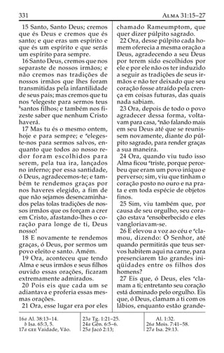331 Alma 31:15–27 
15 Santo, Santo Deus; cremos 
que e´ s Deus e cremos que e´s 
santo; e que eras um espı´rito e 
que e´s um espı´rito e que sera´s 
um espı´rito para sempre. 
16 Santo Deus, cremos que nos 
separaste de nossos irma˜ os; e 
na˜o cremos nas tradic¸o˜ es de 
nossos irma˜os que lhes foram 
transmitidas pela infantilidade 
de seus pais; mas cremos que tu 
nos aelegeste para sermos teus 
bsantos filhos; e tambe´m nos fi-zeste 
saber que nenhum Cristo 
havera´ . 
17 Mas tu e´s o mesmo ontem, 
hoje e para sempre; e aeleges-te- 
nos para sermos salvos, en-quanto 
que todos ao nosso re-dor 
foram escolhidos para 
serem, pela tua ira, lanc¸ados 
no inferno; por essa santidade, 
o´ Deus, agradecemos-te; e tam-be 
´m te rendemos grac¸as por 
nos haveres elegido, a fim de 
que na˜o sejamos desencaminha-dos 
pelas tolas tradic¸o˜es de nos-sos 
irma˜os que os forc¸am a crer 
em Cristo, afastando-lhes o co-rac 
¸a˜o para longe de ti, Deus 
nosso! 
18 E novamente te rendemos 
grac¸as, o´ Deus, por sermos um 
povo eleito e santo. Ame´m. 
19 Ora, aconteceu que tendo 
Alma e seus irma˜os e seus filhos 
ouvido essas orac¸o˜ es, ficaram 
extremamente admirados. 
20 Pois eis que cada um se 
adiantava e proferia essas mes-mas 
orac¸o˜ es. 
21 Ora, esse lugar era por eles 
chamado Rameumptom, que 
quer dizer pu´ lpito sagrado. 
22 Ora, desse pu´ lpito cada ho-mem 
oferecia a mesma orac¸a˜o a 
Deus, agradecendo a seu Deus 
por terem sido escolhidos por 
ele e por ele na˜o os ter induzido 
a seguir as tradic¸o˜ es de seus ir-ma 
˜os e na˜o ter deixado que seu 
corac¸a˜o fosse atraı´do pela cren-c 
¸a em coisas futuras, das quais 
nada sabiam. 
23 Ora, depois de todo o povo 
agradecer dessa forma, volta-vam 
para casa, ana˜o falando mais 
em seu Deus ate´ que se reunis-sem 
novamente, diante do pu´ l-pito 
sagrado, para render grac¸as 
a sua maneira. 
24 Ora, quando viu tudo isso 
Alma ficou atriste, porque perce-beu 
que eram um povo inı´quo e 
perverso; sim, viu que tinham o 
corac¸a˜o posto no ouro e na pra-ta 
e em toda espe´cie de objetos 
finos. 
25 Sim, viu tambe´m que, por 
causa de seu orgulho, seu cora-c 
¸a˜o estava aensoberbecido e eles 
vangloriavam-se. 
26 E elevou a voz ao ce´u e acla-mou, 
dizendo: O´ 
Senhor, ate´ 
quando permitira´s que teus ser-vos 
habitem aqui na carne, para 
presenciarem ta˜o grandes ini-qu 
¨ idades entre os filhos dos 
homens? 
27 Eis que, o´ Deus, eles acla-mam 
a ti; entretanto seu corac¸a˜o 
esta´ dominado pelo orgulho. Eis 
que, o´ Deus, clamam a ti com os 
la´bios, enquanto esta˜o grande- 
16a Al. 38:13–14. 
b Isa. 65:3, 5. 
17a gee Vaidade, Va˜o. 
23a Tg. 1:21–25. 
24a Geˆn. 6:5–6. 
25a Jaco´ 2:13; 
Al. 1:32. 
26a Mois. 7:41–58. 
27a Isa. 29:13. 
 