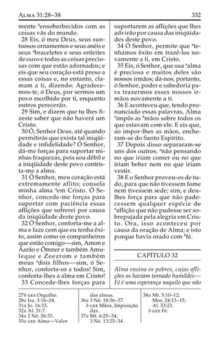 Alma 31:28–38 332 
mente bensoberbecidos com as 
coisas va˜s do mundo. 
28 Eis, o´ meu Deus, seus sun-tuosos 
ornamentos e seus ane´is e 
seus abraceletes e seus enfeites 
de ouro e todas as coisas precio-sas 
com que esta˜o adornados; e 
eis que seu corac¸a˜o esta´ preso a 
essas coisas e, no entanto, cla-mam 
a ti, dizendo: Agradece-mos- 
te, o´ Deus, por sermos um 
povo escolhido por ti, enquanto 
outros perecera˜o. 
29 Sim, e dizem que tu lhes fi-zeste 
saber que na˜o havera´ um 
Cristo. 
30O´ 
, Senhor Deus, ate´ quando 
permitira´s que exista tal iniqu¨ i-dade 
e infidelidade?O´ 
Senhor, 
da´-me forc¸as para suportar mi-nhas 
fraquezas, pois sou de´bil e 
a iniqu¨ idade deste povo contris-ta- 
me a alma. 
31O´ 
Senhor, meu corac¸a˜o esta´ 
extremamente aflito; consola 
minha alma aem Cristo. O´ 
Se-nhor, 
concede-me forc¸as para 
suportar com pacieˆncia essas 
aflic¸o˜ es que sofrerei por causa 
da iniqu¨ idade deste povo. 
32O´ 
Senhor, conforta-me a al-ma 
e faze com que eu tenha eˆxi-to, 
assim como os companheiros 
que esta˜o comigo—sim, Amon e 
Aara˜o e Oˆ mner e tambe´m Amu-leque 
e Zeezrom e tambe´m 
meus adois filhos—sim, o´ Se-nhor, 
conforta-os a todos! Sim, 
conforta-lhes a alma em Cristo! 
33 Concede-lhes forc¸as para 
suportarem as aflic¸o˜ es que lhes 
advira˜o por causa das iniqu¨ ida-des 
deste povo. 
34 O´ 
Senhor, permite que ate-nhamos 
eˆxito em trazeˆ-los no-vamente 
a ti, em Cristo. 
35 Eis, o´ Senhor, que sua aalma 
e´ preciosa e muitos deles sa˜o 
nossos irma˜os; da´-nos, portanto, 
o´ Senhor, poder e sabedoria pa-ra 
trazermos esses nossos ir-ma 
˜os novamente a ti. 
36 E aconteceu que, tendo pro-nunciado 
essas palavras, Alma 
aimpoˆ s as bma˜os sobre todos os 
que estavam com ele. E eis que, 
ao impor-lhes as ma˜os, enche-ram- 
se do Santo Espı´rito. 
37 Depois disso separaram-se 
uns dos outros, ana˜o pensando 
no que iriam comer ou no que 
iriam beber nem no que iriam 
vestir. 
38 E o Senhor proveu-os de tu-do, 
para que na˜o tivessem fome 
nem tivessem sede; sim, e deu-lhes 
forc¸a para que na˜o pade-cessem 
qualquer espe´ cie de 
aaflic¸a˜o que na˜o pudesse ser so-brepujada 
pela alegria em Cris-to. 
Ora, isso aconteceu por 
causa da orac¸a˜o de Alma; e isto 
porque havia orado com bfe´. 
CAPI´TULO 32 
Alma ensina os pobres, cujas afli-c 
¸o˜es os haviam tornado humildes— 
Fe´ e´ uma esperanc¸a naquilo que na˜o 
27b gee Orgulho. 
28a Isa. 3:16–24. 
31a Jo. 16:33. 
32a Al. 31:7. 
34a 2 Ne´ . 26:33. 
35a gee Alma—Valor 
das almas. 
36a 3 Ne´ . 18:36–37. 
b gee Ma˜ os, Imposic¸a˜o 
das. 
37a Mt. 6:25–34; 
3 Ne´ . 13:25–34. 
38a Mt. 5:10–12; 
Mos. 24:13–15; 
Al. 33:23. 
b gee Fe´ . 
 