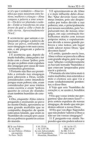 333 Alma 32:1–11 
se veˆ e que e´ verdadeiro—Alma tes-tifica 
que anjos ministram entre ho-mens, 
mulheres e crianc¸as—Alma 
compara a palavra a uma semen-te— 
Ela deve ser plantada e cuida-da— 
Enta˜o se transforma em uma 
a´rvore da qual se colhe o fruto da 
vida eterna. Aproximadamente 
74 a.C. 
E aconteceu que saı´ram e co-mec 
¸aram a pregar a palavra de 
Deus ao povo, entrando em 
suas sinagogas e em suas casas; 
sim, e ate´ pregavam a palavra 
nas ruas. 
2 E aconteceu que, depois de 
muito trabalho, comec¸aram a ter 
eˆxito com a classe apobre; pois 
eis que os pobres eram expulsos 
das sinagogas por causa de suas 
vestimentas grosseiras. 
3 Portanto na˜o lhes era permi-tida 
a entrada nas sinagogas 
para adorarem a Deus, sendo 
considerados como imundı´cie 
porque eram pobres; sim, eram 
considerados por seus irma˜os 
como esco´ ria e eram apobres 
quanto a` s coisas do mundo; 
eram tambe´m humildes de cora-c 
¸a˜o. 
4 Ora, enquanto Alma estava 
pregando e ensinando ao povo 
no monte Onida, aproximou-se 
uma grande multida˜o que se 
compunha daqueles de quem 
esta´vamos falando, que eram os 
ahumildes de corac¸a˜o por causa 
da sua pobreza quanto a`s coisas 
do mundo. 
5 E aproximaram-se de Alma 
e o mais influente deles disse-lhe: 
aQue devera˜o fazer estes 
meus irma˜os, pois sa˜o despre-zados 
por todos devido a sua 
pobreza; sim, e principalmente 
por nossos sacerdotes, pois bex-pulsaram- 
nos de nossas sina-gogas, 
em cuja construc¸a˜o tra-balhamos 
muito com nossas 
pro´ prias ma˜ os; e expulsaram-nos 
devido a nossa grande po-breza 
e na˜o temos um lugar 
onde adorar nosso Deus; cque 
devemos fazer? 
6 E enta˜ o, quando ouviu isso, 
Alma voltou-se para ele e olhou 
com grande alegria, pois viu que 
suas aaflic¸o˜ es verdadeiramente 
os haviam tornado bhumildes e 
que estavam cpreparados para 
ouvir a palavra. 
7 Portanto ele na˜o falou mais a` 
outra multida˜ o; mas estendeu a 
ma˜ o e clamou aos que via e 
eram verdadeiramente peniten-tes; 
e disse-lhes: 
8 Vejo que sois ahumildes de 
corac¸a˜ o; e, se assim e´, benditos 
sois. 
9 Eis que vosso irma˜o me per-guntou: 
Que devemos fazer?— 
pois somos expulsos de nossas 
sinagogas, de modo que na˜o po-demos 
adorar a nosso Deus. 
10 Eis que vos digo: Supondes 
que na˜o podeis aadorar a Deus a 
na˜o ser em vossas sinagogas? 
11 E pergunto-vos ainda: Su-pondes 
que na˜o podeis adorar a 
32 2a gee Pobres. 
3a Al. 34:40. 
4a gee Pobres—Pobres 
em espı´rito. 
5a Prov. 18:23. 
b Al. 33:10. 
c At. 2:37–38. 
6a gee Adversidade. 
b gee Humildade, 
Humilde, Humilhar. 
c Al. 16:16–17; 
D&C 101:8. 
8a Mt. 5:3–5. 
10a gee Adorar. 
 