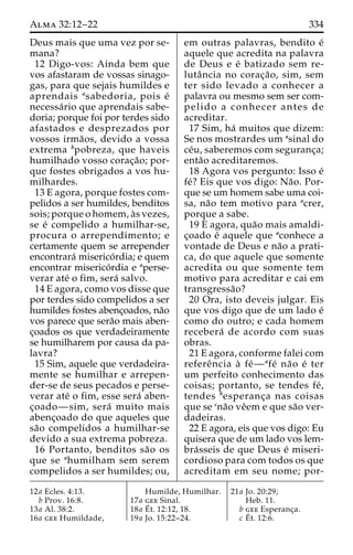 Alma 32:12–22 334 
Deus mais que uma vez por se-mana? 
12 Digo-vos: Ainda bem que 
vos afastaram de vossas sinago-gas, 
para que sejais humildes e 
aprendais asabedoria, pois e´ 
necessa´rio que aprendais sabe-doria; 
porque foi por terdes sido 
afastados e desprezados por 
vossos irma˜os, devido a vossa 
extrema bpobreza, que haveis 
humilhado vosso corac¸a˜ o; por-que 
fostes obrigados a vos hu-milhardes. 
13 E agora, porque fostes com-pelidos 
a ser humildes, benditos 
sois; porque o homem, a`s vezes, 
se e´ compelido a humilhar-se, 
procura o arrependimento; e 
certamente quem se arrepender 
encontrara´ miserico´ rdia; e quem 
encontrar miserico´rdia e aperse-verar 
ate´ o fim, sera´ salvo. 
14 E agora, como vos disse que 
por terdes sido compelidos a ser 
humildes fostes abenc¸oados, na˜o 
vos parece que sera˜o mais aben-c 
¸oados os que verdadeiramente 
se humilharem por causa da pa-lavra? 
15 Sim, aquele que verdadeira-mente 
se humilhar e arrepen-der- 
se de seus pecados e perse-verar 
ate´ o fim, esse sera´ aben-c 
¸oado—sim, sera´ muito mais 
abenc¸oado do que aqueles que 
sa˜o compelidos a humilhar-se 
devido a sua extrema pobreza. 
16 Portanto, benditos sa˜o os 
que se ahumilham sem serem 
compelidos a ser humildes; ou, 
em outras palavras, bendito e´ 
aquele que acredita na palavra 
de Deus e e´ batizado sem re-luta 
ˆncia no corac¸a˜ o, sim, sem 
ter sido levado a conhecer a 
palavra ou mesmo sem ser com-pelido 
a conhecer antes de 
acreditar. 
17 Sim, ha´ muitos que dizem: 
Se nos mostrardes um asinal do 
ce´u, saberemos com seguranc¸a; 
enta˜o acreditaremos. 
18 Agora vos pergunto: Isso e´ 
fe´? Eis que vos digo: Na˜ o. Por-que 
se um homem sabe uma coi-sa, 
na˜o tem motivo para acrer, 
porque a sabe. 
19 E agora, qua˜o mais amaldi-c 
¸oado e´ aquele que aconhece a 
vontade de Deus e na˜o a prati-ca, 
do que aquele que somente 
acredita ou que somente tem 
motivo para acreditar e cai em 
transgressa˜o? 
20 Ora, isto deveis julgar. Eis 
que vos digo que de um lado e´ 
como do outro; e cada homem 
recebera´ de acordo com suas 
obras. 
21 E agora, conforme falei com 
refereˆncia a` fe´—afe´ na˜o e´ ter 
um perfeito conhecimento das 
coisas; portanto, se tendes fe´ , 
tendes besperanc¸a nas coisas 
que se cna˜o veˆem e que sa˜o ver-dadeiras. 
22 E agora, eis que vos digo: Eu 
quisera que de um lado vos lem-bra 
´sseis de que Deus e´ miseri-cordioso 
para com todos os que 
acreditam em seu nome; por- 
12a Ecles. 4:13. 
b Prov. 16:8. 
13a Al. 38:2. 
16a gee Humildade, 
Humilde, Humilhar. 
17a gee Sinal. 
18a E´ 
t. 12:12, 18. 
19a Jo. 15:22–24. 
21a Jo. 20:29; 
Heb. 11. 
b gee Esperanc¸a. 
c E´ 
t. 12:6. 
 