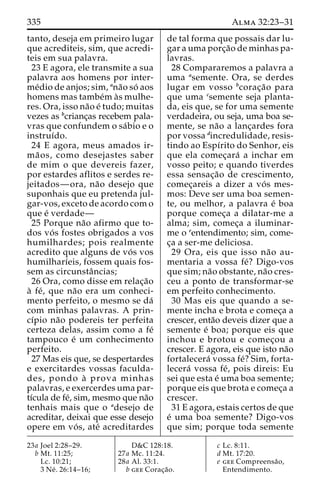 335 Alma 32:23–31 
tanto, deseja em primeiro lugar 
que acrediteis, sim, que acredi-teis 
em sua palavra. 
23 E agora, ele transmite a sua 
palavra aos homens por inter-me 
´dio de anjos; sim, ana˜o so´ aos 
homens mas tambe´m a`s mulhe-res. 
Ora, isso na˜o e´ tudo; muitas 
vezes as bcrianc¸as recebem pala-vras 
que confundem o sa´bio e o 
instruı´do. 
24 E agora, meus amados ir-ma 
˜ os, como desejastes saber 
de mim o que devereis fazer, 
por estardes aflitos e serdes re-jeitados— 
ora, na˜o desejo que 
suponhais que eu pretenda jul-gar- 
vos, exceto de acordo com o 
que e´ verdade— 
25 Porque na˜o afirmo que to-dos 
vo´ s fostes obrigados a vos 
humilhardes; pois realmente 
acredito que alguns de vo´ s vos 
humilharı´eis, fossem quais fos-sem 
as circunstaˆncias; 
26 Ora, como disse em relac¸a˜o 
a` fe´ , que na˜o era um conheci-mento 
perfeito, o mesmo se da´ 
com minhas palavras. A prin-cı 
´pio na˜o podereis ter perfeita 
certeza delas, assim como a fe´ 
tampouco e´ um conhecimento 
perfeito. 
27 Mas eis que, se despertardes 
e exercitardes vossas faculda-des, 
pondo a` prova minhas 
palavras, e exercerdes uma par-tı 
´cula de fe´, sim, mesmo que na˜o 
tenhais mais que o adesejo de 
acreditar, deixai que esse desejo 
opere em vo´ s, ate´ acreditardes 
de tal forma que possais dar lu-gar 
a uma porc¸a˜o de minhas pa-lavras. 
28 Compararemos a palavra a 
uma asemente. Ora, se derdes 
lugar em vosso bcorac¸a˜o para 
que uma csemente seja planta-da, 
eis que, se for uma semente 
verdadeira, ou seja, uma boa se-mente, 
se na˜o a lanc¸ardes fora 
por vossa dincredulidade, resis-tindo 
ao Espı´rito do Senhor, eis 
que ela comec¸ara´ a inchar em 
vosso peito; e quando tiverdes 
essa sensac¸a˜o de crescimento, 
comec¸areis a dizer a vo´ s mes-mos: 
Deve ser uma boa semen-te, 
ou melhor, a palavra e´ boa 
porque comec¸a a dilatar-me a 
alma; sim, comec¸a a iluminar-me 
o eentendimento; sim, come-c 
¸a a ser-me deliciosa. 
29 Ora, eis que isso na˜o au-mentaria 
a vossa fe´? Digo-vos 
que sim; na˜o obstante, na˜o cres-ceu 
a ponto de transformar-se 
em perfeito conhecimento. 
30 Mas eis que quando a se-mente 
incha e brota e comec¸a a 
crescer, enta˜o deveis dizer que a 
semente e´ boa; porque eis que 
inchou e brotou e comec¸ou a 
crescer. E agora, eis que isto na˜o 
fortalecera´ vossa fe´? Sim, forta-lecera 
´ vossa fe´, pois direis: Eu 
sei que esta e´ uma boa semente; 
porque eis que brota e comec¸a a 
crescer. 
31 E agora, estais certos de que 
e´ uma boa semente? Digo-vos 
que sim; porque toda semente 
23a Joel 2:28–29. 
b Mt. 11:25; 
Lc. 10:21; 
3 Ne´ . 26:14–16; 
D&C 128:18. 
27a Mc. 11:24. 
28a Al. 33:1. 
b gee Corac¸a˜o. 
c Lc. 8:11. 
d Mt. 17:20. 
e gee Compreensa˜o, 
Entendimento. 
 