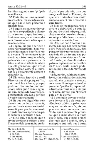 Alma 32:32–42 336 
frutifica segundo sua apro´ pria 
semelhanc¸a. 
32 Portanto, se uma semente 
cresce, e´ boa; mas se na˜o cresce, 
eis que na˜o e´ boa; portanto e´ 
lanc¸ada fora. 
33 E agora, eis que por haver-des 
feito a experieˆncia e planta-do 
a semente que inchou e 
brotou e comec¸ou a crescer, de-veis 
forc¸osamente saber que a 
semente e´ boa. 
34 E agora, eis que e´ perfeito o 
vosso aconhecimento? Sim, vos-so 
conhecimento e´ perfeito nis-to 
e vossa bfe´ permanece ador-mecida; 
e isto porque sabeis, 
pois sabeis que a palavra vos di-latou 
a alma e sabeis tambe´m 
que ela germinou, que vossa 
compreensa˜o comec¸a a ilumi-nar- 
se e vossa cmente comec¸a a 
expandir-se. 
35 Oh! enta˜o isto na˜o e´ real? 
Digo-vos que sim, porque e´ aluz; 
e o que e´ luz e´ bom, porque 
pode ser discernido; portanto 
deveis saber que e´ bom; e agora, 
eis que, depois de haverdes ex-perimentado 
esta luz, e´ perfeito 
o vosso conhecimento? 
36 Eis que vos digo: Na˜ o, nem 
deveis poˆ r de lado a vossa fe´, 
porque haveis somente exercido 
vossa fe´ para plantar a semente 
a fim de fazer a expeˆriencia, pa-ra 
saber se a semente e´ boa. 
37 E eis que, a` medida que a 
a´rvore comec¸ar a crescer, direis: 
Tratemos dela com muito cuida-do, 
para que crie raiz, para que 
cresc¸a e deˆ frutos. E agora, eis 
que se a tratardes com muito 
cuidado, criara´ raiz e crescera´ e 
dara´ frutos. 
38 Mas se anegligenciardes a 
a´rvore e deixardes de trata´ -la, 
eis que na˜o criara´ raiz; e quando 
chegar o calor do sol e a abrasar, 
secara´ por falta de raiz; e arran-ca 
´ -la-eis e lanc¸areis fora. 
39 Ora, isso na˜o e´ porque a se-mente 
na˜o seja boa nem porque 
o seu fruto seja indeseja´vel, mas 
porque vosso aterreno e´ este´ril e 
na˜o cuidais da a´rvore; na˜o po-deis, 
portanto, obter seu fruto. 
40 E assim, se na˜o cultivardes a 
palavra, esperando com os olhos 
da fe´ o seu fruto, nunca pode-reis 
colher o fruto da aa´rvore da 
vida. 
41 Se, pore´m, cultivardes a pa-lavra, 
sim, cultivardes a a´rvore 
quando ela comec¸ar a crescer, 
com vossa fe´, com grande esfor-c 
¸o e com apacieˆncia, esperando 
o fruto, ela criara´ raiz; e eis que 
sera´ uma a´rvore que bbrotara´ 
para a vida eterna. 
42 E por causa de vosso aesfor-c 
¸o e de vossa fe´ e de vossa pa-cie 
ˆncia em cultivar a palavra pa-ra 
que crie raiz em vo´ s, eis que 
pouco a pouco colhereis o seu 
bfruto, que e´ sumamente precio-so, 
que e´ mais doce que tudo 
que e´ doce, que e´ mais branco 
que tudo que e´ branco, sim, e 
mais puro que tudo que e´ puro; 
31a Geˆn. 1:11–12. 
34a gee Conhecimento. 
bE´ 
t. 3:19. 
c gee Mente. 
35a Jo. 3:18–21. 
gee Luz, Luz de 
Cristo. 
38a gee Apostasia. 
39a Mt. 13:5. 
40a Geˆn. 2:9; 1 Ne´ . 15:36. 
41a gee Pacieˆncia. 
b Al. 33:23; 
D&C 63:23. 
42a gee Diligeˆncia. 
b 1 Ne´ . 8:10–12. 
 